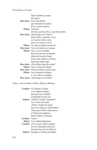 El burlador de Sevilla

             bajo la palabra y mano
             de esposo.
	 Don Juan:	 Juro, ojos bellos,
             que mirando me matáis,
             de ser vuestro esposo.
	Tisbea:	Advierte,
             mi bien, que hay Dios y que hay muerte.
	 Don Juan:	 (¡Qué largo me lo fiáis!)
             (Ojos bellos, mientras viva,)
             yo vuestro esclavo seré,
             ésta es mi mano y mi fe.
	Tisbea:	 No seré en pagarte (esquiva).
	 Don Juan:	 Ya en mí mismo no sosiego.
	Tisbea:	 Ven, y será la cabaña
             del amor que me acompaña,
             tálamo de nuestro fuego.
             Entre estas cañas te esconde,
             hasta que tenga lugar.
	 Don Juan:	 ¿Por dónde tengo de entrar?
	Tisbea:	 Ven y te diré por dónde.
	 Don Juan:	 Gloria al alma, mi bien, dais.
	Tisbea:	 Esa voluntad te obligue,
             y si no, Dios te castigue.
	 Don Juan:	 (¡Qué largo me lo fiáis!)

Vanse, y sale Coridón, Anfriso, Belisa y Músicos.

	Coridón:	 Ea, llamad a Tisbea,
           y los zagales llamad,
           para que en la soledad
           el huésped la corte vea.
	Anfriso:	 ¡Tisbea, Usindra, Antandria!
           No vi cosa más crüel.
           ¡Triste y mísero de aquél
           que en su fuego es salamandria!
           Antes que el baile empecemos,
           a Tisbea prevengamos.
           Belisa Vamos a llamarla.
	Coridón:	Vamos.
	Belisa:	 A su cabaña lleguemos.
	Coridón:	 ¿No ves que estará ocupada
           con los huéspedes dichosos,
           de quien hay mil envidiosos?
	Anfriso:	 Siempre es Tisbea envidiada.

156
 