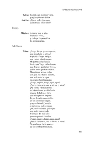 AP Spanish Literature I

	Belisa:	 Cantad algo mientras viene,
           porque queremos bailar.
	Anfriso:	 ¿Cómo podrá descansar
           cuidado que celos tiene?

Cantan.

	Músicos:	 A pescar sale la niña,
           tendiendo redes,
           y en lugar de pececillos,
           las almas prende.

Sale Tisbea.

	Tisbea:	 ¡Fuego, fuego, que me quemo,
          que mi cabaña se abrasa!
          Repicad a fuego, amigos,
          que ya dan mis ojos agua.
          Mi pobre edificio queda
          hecho otra Troya en las llamas,
          que después que faltan Troyas,
          quiere amor quemar cabañas.
          Mas si amor abrasa peñas,
          con gran ira y fuerza extraña,
          mal podrán de su rigor
          reservarse humildes pajas.
          ¡Fuego, zagales, fuego, agua, agua!
          ¡Amor, clemencia, que se abrasa el alma!
          ¡Ay choza, vil instrumento
          de mi deshonra, y mi infamia!
          ¡Cueva de ladrones fiera,
          que mis agravios ampara!
          Rayos de ardientes estrellas
          en tus cabelleras caigan,
          porque abrasad(a)s estén,
          si del viento mal peinadas.
          ¡Ah, falso huésped, que dejas
          una mujer deshonrada!
          Nube que del mar salió,
          para anegar mis entrañas.
          ¡Fuego, zagales, fuego, agua, agua!
          ¡Amor, clemencia, que se abrasa el alma!
          Yo soy la que hacía siempre
          de los hombres burla tanta.

                                                                  157
 