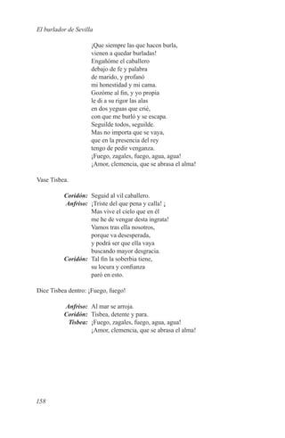 El burlador de Sevilla

                     ¡Que siempre las que hacen burla,
                     vienen a quedar burladas!
                     Engañóme el caballero
                     debajo de fe y palabra
                     de marido, y profanó
                     mi honestidad y mi cama.
                     Gozóme al fin, y yo propia
                     le di a su rigor las alas
                     en dos yeguas que crié,
                     con que me burló y se escapa.
                     Seguilde todos, seguilde.
                     Mas no importa que se vaya,
                     que en la presencia del rey
                     tengo de pedir venganza.
                     ¡Fuego, zagales, fuego, agua, agua!
                     ¡Amor, clemencia, que se abrasa el alma!

Vase Tisbea.

	Coridón:	 Seguid al vil caballero.
	Anfriso:	 ¡Triste del que pena y calla! ¡
           Mas vive el cielo que en él
           me he de vengar desta ingrata!
           Vamos tras ella nosotros,
           porque va desesperada,
           y podrá ser que ella vaya
           buscando mayor desgracia.
	Coridón:	 Tal fin la soberbia tiene,
           su locura y confianza
           paró en esto.

Dice Tisbea dentro: ¡Fuego, fuego!

	Anfriso:	 Al mar se arroja.
	Coridón:	 Tisbea, detente y para.
	Tisbea:	 ¡Fuego, zagales, fuego, agua, agua!
           ¡Amor, clemencia, que se abrasa el alma!




158
 