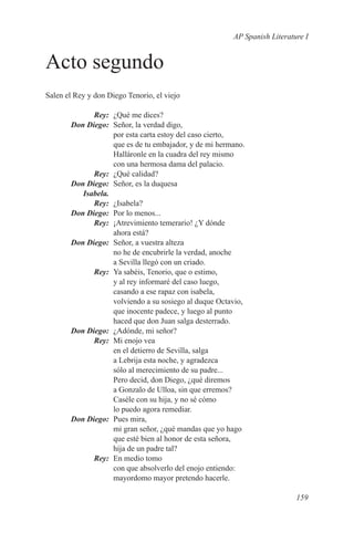 AP Spanish Literature I


Acto segundo
Salen el Rey y don Diego Tenorio, el viejo

	       Rey:	 ¿Qué me dices?
	 Don Diego:	 Señor, la verdad digo,
              por esta carta estoy del caso cierto,
              que es de tu embajador, y de mi hermano.
              Halláronle en la cuadra del rey mismo
              con una hermosa dama del palacio.
	Rey:	 ¿Qué calidad?
	 Don Diego:	 Señor, es la duquesa
	Isabela.
	Rey:	¿Isabela?
	 Don Diego:	 Por lo menos...
	Rey:	 ¡Atrevimiento temerario! ¿Y dónde
              ahora está?
	 Don Diego:	 Señor, a vuestra alteza
              no he de encubrirle la verdad, anoche
              a Sevilla llegó con un criado.
	Rey:	 Ya sabéis, Tenorio, que o estimo,
              y al rey informaré del caso luego,
              casando a ese rapaz con isabela,
              volviendo a su sosiego al duque Octavio,
              que inocente padece, y luego al punto
              haced que don Juan salga desterrado.
	 Don Diego:	 ¿Adónde, mi señor?
	Rey:	 Mi enojo vea
              en el detierro de Sevilla, salga
              a Lebrija esta noche, y agradezca
              sólo al merecimiento de su padre...
              Pero decid, don Diego, ¿qué diremos
              a Gonzalo de Ulloa, sin que erremos?
              Caséle con su hija, y no sé cómo
              lo puedo agora remediar.
	 Don Diego:	 Pues mira,
              mi gran señor, ¿qué mandas que yo hago
              que esté bien al honor de esta señora,
              hija de un padre tal?
	Rey:	 En medio tomo
              con que absolverlo del enojo entiendo:
              mayordomo mayor pretendo hacerle.

                                                                     159
 