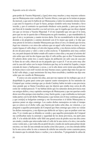 Segunda carta de relación

gran poder de Vuestra Majestad, y [que] otros muy muchos y muy mayores señores
que no Muteeçuma eran vasallos de Vuestra Alteza y aun que no lo tenían en peque-
ña merced, y que ansí lo había de ser Muteeçuma y todos los naturales destas tierras
y que ansí lo requería a él que lo fuese, porque siendolo sería muy honrado y favo-
rescido, y por el contrario no queriendo obedecer sería punido; y para que tuviese
por bien de le mandar rescebir a su real servicio, que le rogaba que me diese algúnd
oro que yo inviase a Vuestra Majestad. Y él me respondió que oro que él lo tenía,
pero que no me lo quería dar si Muteeçuma no gelo mandase, y que mandándolo él,
que el oro y su persona y cuanto tuviese daría. Por no escandalizarle ni dar algúnd
desmán a mi propósito y camino desimulé con él lo mejor que pude y le dije que
muy presto le inviaría a mandar Muteeçuma que diese el oro y lo demás que tuviese.
Aquí me vinieron a ver otros dos señores que en aquel valle tenían su tierra, el uno
cuatro leguas el valle abajo y el otro dos leguas arriba, y me dieron ciertos collarejos
de oro de poco peso y valor y siete u ocho esclavas. Y dejándolos ansí muy conten-
tos, me partí después de haber estado allí cuatro o cinco días y me pasé al asiento del
otro señor que está las dos leguas que dije el valle arriba, que se dice Yztacmastitan.
El señorío déste serán tres o cuatro leguas de población sin salir casa de casa por
lo llano de un valle, ribera de un río pequeño que va por él. Y en un cerro muy alto
está la casa del señor con la mejor fortaleza que hay en la mitad de España y mejor
cercada de muro y barbacanes y cavas, y en lo alto deste cerro terná una población
de hasta cinco o seis mill vecinos de muy buenas casas y gente algo más rica que no
la del valle abajo, y aquí ansimismo fui muy bien rescebido y también me dijo este
señor que era vasallo de Muteeçuma.
      Y estuve en este asiento tres días, ansí por me reparar de los trabajos que en el
despoblado la gente pasó como por esperar cuatro mensajeros de los naturales de
Cempoal que venían conmigo que yo desde Catalmy había inviado a una provincia
muy grande que se llama Cascalteca que me dijeron que estaba muy cerca de allí,
como de verdad paresció. Y me habían dicho que los naturales desta provincia eran
sus amigos dellos y muy capitales enemigos de Muteeçuma y que me querían confe-
derar con ellos porque eran muchos y muy fuerte gente, y que confinaba su tierra por
todas partes con la del dicho Muteeçuma y que tenían con él muy continuas guerras,
y que creía[n] se holgarían conmigo y me favorescerían si el dicho Muteeçuma se
quisiese poner en algo conmigo. Los cuales dichos mensajeros en todo el tiempo
que yo estuve en el dicho valle, que fueron por todos ocho días, no vinieron, y yo
pregunté a aquellos prencipales de Cempoal que iban conmigo que cómo no venían
los dichos mensajeros, y me dijeron que debía de ser lejos y que no podían venir tan
aína. Y yo viendo que se dilataba su venida y que aquellos prencipales de Cempoal
me certificaban tanto la amistad y seguridad de los desta provincia, me partí para
allá. Y a la salida del dicho valle fallé una grand cerca de piedra seca tan alta como
un estado y medio que atravesaba todo el valle de la una sierra a la otra y tan ancha
como veinte pies, y por toda ella un petril de pie y medio de ancho para pelear desde
encima y no más de una entrada tan ancha como diez pasos, y en esta entrada dobla-
ba la una cerca sobre la otra a manera de rebelín tan estrecho como cuarenta pasos,
de manera que la entrada fuese a vueltas y no a derechas. Y preguntada la cabsa de

16
 