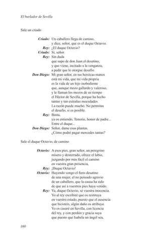 El burlador de Sevilla


Sale un criado

	Criado:	 Un caballero llega de camino,
              y dice, señor, que es el duque Octavio.
	Rey:	 ¿El duque Octavio?
	Criado:	 Sí, señor.
	Rey:	 Sin duda
              que supo de don Juan el desatino,
              y que viene, incitado a la venganza,
              a pedir que le otorgue desafío.
	 Don Diego:	 Mi gran señor, en tus heroicas manos
              está mi vida, que mi vida propria
              es la vida de un hijo inobediente
              que, aunque mozo gallardo y valeroso,
              y le llaman los mozos de su tiempo
              el Héctor de Sevilla, porque ha hecho
              tantas y tan extrañas mocedades.
              La razón puede mucho. No permitas
              el desafío, si es posible.
	Rey:	Basta,
              ya os entiendo, Tenorio, honor de padre...
              Entre el duque...
	 Don Diego:	 Señor, dame esas plantas.
              ¿Cómo podré pagar mercedes tantas?

Sale el duque Octavio, de camino

	Octavio:	 A esos pies, gran señor, un peregrino
           mísero y desterrado, ofrece el labio,
           juzgando por más fácil el camino
           en vuestra gran presencia,
	Rey:	 ¡Duque Octavio!
	Octavio:	 Huyendo vengo el fiero desatino
           de una mujer, el no pensado agravio
           de un caballero, que la causa ha sido
           de que así a vuestros pies haya venido.
	Rey:	 Ya, duque Octavio, sé vuestra inocencia.
           Yo al rey escribiré que os restituya
           en vuestro estado, puesto que el ausencia
           que hicisteis, algún daño os atribuya.
           Yo os casaré en Sevilla, con licencia
           del rey, y con perdón y gracia suya
           que puesto que Isabela un ángel sea,

160
 