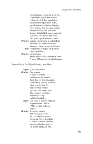 AP Spanish Literature I

           mirando la que os doy, ha de ser fea.
           Comendador mayor de Calatrava
           es Gonzalo de Ulloa, un caballero
           a quien el moro por temor alaba,
           que siempre es el cobarde lisonjero.
           Éste tiene una hija, en quien bastaba
           en dote la virtud, que considero,
           después de la beldad, que es maravilla
           y el sol de las estrellas de Sevilla.
           Ésta quiero que sea vuestra esposa.
	Octavio:	 Cuando yo este viaje le emprendiera
           a sólo eso, mi suerte era dichosa,
           sabiendo yo que vuestro gusto fuera.
	Rey:	 Hospedaréis al duque, sin que cosa
           en su regalo falte.
	Octavio:	 Quien espera
           en vos, señor, saldrá de premios lleno.
           Primero Alfonso sois, siendo el onceno.

Vanse el Rey y don Diego Tenorio, y sale Ripio

	Ripio:	 ¿Qué ha sucedido?
	Octavio:	 Que he dado
           el trabajo recibido,
           conforme me ha sucedido,
           desde hoy por bien empleado.
           Hablé al rey, vióme y honróme,
           César con él César fui,
           pues vi, peleé y vencí,
           y ya hace que esposa tome
           de su mano, y se prefiere
           a desenojar al rey
           en la fulminada ley.
	Ripio:	 Con razón el nombre adquiere
           de generoso en Castilla.
           ¿Al fin te llegó a ofrecer
           mujer?
	Octavio:	 Sí, amigo, y mujer
           de Sevilla, que Sevilla
           da, si averiguarlo quieres,
           porque de oírlo te asombres,
           si fuertes y airosos hombres,
           también gallardas mujeres.
           Un manto tapado, un brío,

                                                                    161
 