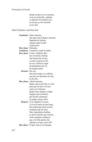 El burlador de Sevilla

                     donde un puro sol se esconde,
                     si no es en Sevilla, ¿adónde
                     se admite? El contento mío
                     es tal que ya me consuela
                     en mi mal.

Salen Catalinón y don Don Juan

	Catalinón:	 Señor, detente,
             que aquí está el duque, inocente
             Sagitario de Isabela,
             aunque mejor le diré
             Capricornio.
	 Don Juan:	Disimula.
	Catalinón:	 Cuando le vende, le adula.
	 Don Juan:	 Como a Nápoles dejé
             por envïarme a llamar
             con tanta prisa mi rey,
             y como su gusto es ley,
             no tuve, Octavio, lugar
             de despedirme de vos
             de ningún modo.
	Octavio:	 Por eso,
             don Juan amigo, os confieso,
             que hoy nos juntamos los dos
             en Sevilla.
	 Don Juan:	 ¿Quién pensara,
             duque, que en Sevilla os viera;
             para que en ella o sirviera
             como yo la deseara.
             Dejáis más, aunque es lugar
             Nápoles tan excelente,
             por Sevilla solamente
             se puede, amigo, dejar.
	Octavio:	 Si en Nápoles os oyera,
             y no en la parte en que estoy,
             del crédito que ahora os doy
             sospecho que me riera.
             Mas, llegándola a habitar,
             es, por lo mucho que alcanza,
             corta cualquiera alabanza
             que a Sevilla queráis dar.
             ¿Quién es el que viene allí?
	 Don Juan:	 El que viene es el marqués

162
 