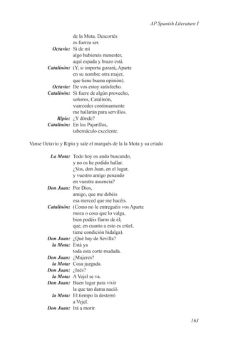 AP Spanish Literature I

                     de la Mota. Descortés
                     es fuerza ser.
	Octavio:	           Si de mí
                     algo hubiereis menester,
                     aquí espada y brazo está.
	Catalinón:	         (Y, si importa gozará, Aparte
                     en su nombre otra mujer,
                     que tiene buena opinión).
	Octavio:	           De vos estoy satisfecho.
	Catalinón:	         Si fuere de algún provecho,
                     señores, Catalinón,
                     vuarcedes continuamente
                     me hallarán para servillos.
	Ripio:	             ¿Y dónde?
	Catalinón:	         En los Pajarillos,
                     tabernáculo excelente.

Vanse Octavio y Ripio y sale el marqués de la la Mota y su criado

	  La Mota:	 Todo hoy os ando buscando,
              y no os he podido hallar.
              ¿Vos, don Juan, en el lugar,
              y vuestro amigo penando
              en vuestra ausencia?
	 Don Juan:	 Por Dios,
              amigo, que me debéis
              esa merced que me hacéis.
	Catalinón:	 (Como no le entreguéis vos Aparte
              moza o cosa que lo valga,
              bien podéis fïaros de él;
              que, en cuanto a esto es crüel,
              tiene condición hidalga).
	 Don Juan:	 ¿Qué hay de Sevilla?
	   la Mota:	 Está ya
              toda esta corte mudada.
	 Don Juan:	¿Mujeres?
	   la Mota:	 Cosa juzgada.
	 Don Juan:	¿Inés?
	   la Mota:	 A Vejel se va.
	 Don Juan:	 Buen lugar para vivir
              la que tan dama nació.
	   la Mota:	 El tiempo la desterró
              a Vejel.
	 Don Juan:	 Irá a morir.

                                                                             163
 