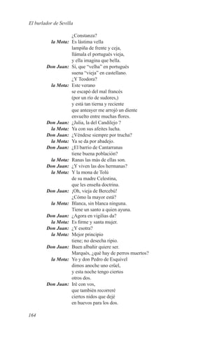 El burlador de Sevilla

                   ¿Constanza?
	        la Mota:	 Es lástima vella
                   lampiña de frente y ceja,
                   llámala el portugués vieja,
                   y ella imagina que bella.
	       Don Juan:	 Sí, que “velha” en portugués
                   suena “vieja” en castellano.
                   ¿Y Teodora?
	        la Mota:	 Este verano
                   se escapó del mal francés
                   (por un río de sudores,)
                   y está tan tierna y reciente
                   que anteayer me arrojó un diente
                   envuelto entre muchas flores.
	       Don Juan:	 ¿Julia, la del Candilejo ?
	        la Mota:	 Ya con sus afeites lucha.
	       Don Juan:	 ¿Véndese siempre por trucha?
	        la Mota:	 Ya se da por abadejo.
	       Don Juan:	 ¿El barrio de Cantarranas
                   tiene buena población?
	        la Mota:	 Ranas las más de ellas son.
	       Don Juan:	 ¿Y viven las dos hermanas?
	        la Mota:	 Y la mona de Tolú
                   de su madre Celestina,
                   que les enseña doctrina.
	       Don Juan:	 ¡Oh, vieja de Bercebú!
                   ¿Cómo la mayor está?
	        la Mota:	 Blanca, sin blanca ninguna.
                   Tiene un santo a quien ayuna.
	       Don Juan:	 ¿Agora en vigilias da?
	        la Mota:	 Es firme y santa mujer.
	       Don Juan:	 ¿Y esotra?
	        la Mota:	 Mejor principio
                   tiene; no desecha ripio.
	       Don Juan:	 Buen albañir quiere ser.
                   Marqués, ¿qué hay de perros muertos?
	        la Mota:	 Yo y don Pedro de Esquivel
                   dimos anoche uno crüel,
                   y esta noche tengo ciertos
                   otros dos.
	       Don Juan:	 Iré con vos,
                   que también recorreré
                   ciertos nidos que dejé
                   en huevos para los dos.

164
 