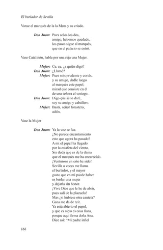 El burlador de Sevilla

Vanse el marqués de la la Mota y su criado.

	       Don Juan:	 Pues solos los dos,
                   amigo, habemos quedado,
                   los pasos sigue al marqués,
                   que en el palacio se entró.

Vase Catalinón, habla por una reja una Mujer.

	Mujer:	 Ce, ce, ¿a quién digo?
	 Don Juan:	¿Llamó?
	Mujer:	 Pues sois prudente y cortés,
             y su amigo, dadle luego
             al marqués este papel;
             mirad que consiste en él
             de una señora el sosiego.
	 Don Juan:	 Digo que se lo daré,
             soy su amigo y caballero.
	Mujer:	 Basta, señor forastero,
             adiós.

Vase la Mujer

	       Don Juan:	 Ya la voz se fue.
                   ¿No parece encantamiento
                   esto que agora ha pasado?
                   A mí el papel ha llegado
                   por la estafeta del viento.
                   Sin duda que es de la dama
                   que el marqués me ha encarecido.
                   ¡Venturoso en esto he sido!
                   Sevilla a voces me llama
                   el burlador, y el mayor
                   gusto que en mí puede haber
                   es burlar una mujer
                   y dejarla sin honor.
                   ¡Vive Dios que le he de abrir,
                   pues salí de la plazuela!
                   Mas ¿si hubiese otra cautela?
                   Gana me da de reír.
                   Ya está abierto el papel,
                   y que es suyo es cosa llana,
                   porque aquí firma doña Ana.
                   Dice así: “Mi padre infiel

166
 