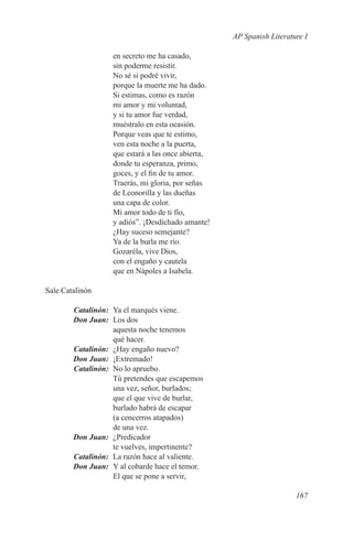AP Spanish Literature I

                 en secreto me ha casado,
                 sin poderme resistir.
                 No sé si podré vivir,
                 porque la muerte me ha dado.
                 Si estimas, como es razón
                 mi amor y mi voluntad,
                 y si tu amor fue verdad,
                 muéstralo en esta ocasión.
                 Porque veas que te estimo,
                 ven esta noche a la puerta,
                 que estará a las once abierta,
                 donde tu esperanza, primo,
                 goces, y el fin de tu amor.
                 Traerás, mi gloria, por señas
                 de Leonorilla y las dueñas
                 una capa de color.
                 Mi amor todo de ti fío,
                 y adiós”. ¡Desdichado amante!
                 ¿Hay suceso semejante?
                 Ya de la burla me río.
                 Gozaréla, vive Dios,
                 con el engaño y cautela
                 que en Nápoles a Isabela.

Sale Catalinón

	Catalinón:	 Ya el marqués viene.
	 Don Juan:	 Los dos
             aquesta noche tenemos
             qué hacer.
	Catalinón:	 ¿Hay engaño nuevo?
	 Don Juan:	¡Extremado!
	Catalinón:	 No lo apruebo.
             Tú pretendes que escapemos
             una vez, señor, burlados;
             que el que vive de burlar,
             burlado habrá de escapar
             (a cencerros atapados)
             de una vez.
	 Don Juan:	¿Predicador
             te vuelves, impertinente?
	Catalinón:	 La razón hace al valiente.
	 Don Juan:	 Y al cobarde hace el temor.
             El que se pone a servir,

                                                                     167
 