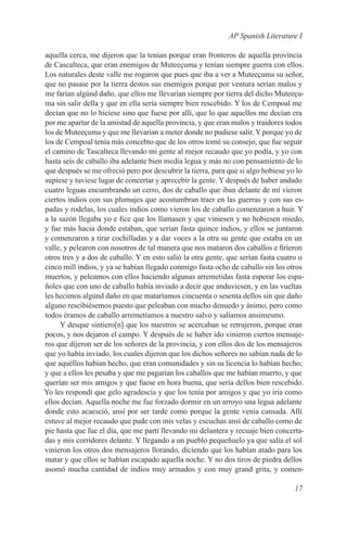 AP Spanish Literature I

aquella cerca, me dijeron que la tenían porque eran fronteros de aquella província
de Cascalteca, que eran enemigos de Muteeçuma y tenían siempre guerra con ellos.
Los naturales deste valle me rogaron que pues que iba a ver a Muteeçuma su señor,
que no pasase por la tierra destos sus enemigos porque por ventura serían malos y
me farían algúnd daño, que ellos me llevarían siempre por tierra del dicho Muteeçu-
ma sin salir della y que en ella sería siempre bien rescebido. Y los de Cempoal me
decían que no lo hiciese sino que fuese por allí, que lo que aquellos me decían era
por me apartar de la amistad de aquella provincia, y que eran malos y traidores todos
los de Muteeçuma y que me llevarían a meter donde no pudiese salir. Y porque yo de
los de Cempoal tenía más concebto que de los otros tomé su consejo, que fue seguir
el camino de Tascalteca llevando mi gente al mejor recaudo que yo podía, y yo con
hasta seis de caballo iba adelante bien media legua y más no con pensamiento de lo
que después se me ofreció pero por descubrír la tierra, para que si algo hobiese yo lo
supiese y tuviese lugar de concertar y aprecebir la gente. Y después de haber andado
cuatro leguas encumbrando un cerro, dos de caballo que iban delante de mí vieron
ciertos indios con sus plumajes que acostumbran traer en las guerras y con sus es-
padas y rodelas, los cuales indios como vieron los de caballo comenzaron a huir. Y
a la sazón llegaba yo e fice que los llamasen y que viniesen y no hobiesen miedo,
y fue más hacia donde estaban, que serían fasta quince indios, y ellos se juntaron
y comenzaron a tirar cochilladas y a dar voces a la otra su gente que estaba en un
valle, y pelearon con nosotros de tal manera que nos mataron dos caballos e firíeron
otros tres y a dos de caballo. Y en esto salió la otra gente, que serían fasta cuatro o
cinco mill indios, y ya se habían llegado conmigo fasta ocho de caballo sin los otros
muertos, y peleamos con ellos haciendo algunas arremetidas fasta esperar los espa-
ñoles que con uno de caballo había inviado a decir que anduviesen, y en las vueltas
les hecimos algúnd daño en que mataríamos cincuenta o sesenta dellos sin que daño
alguno rescibiésemos puesto que peleaban con mucho denuedo y ánimo, pero como
todos éramos de caballo arremetíamos a nuestro salvo y salíamos ansimesmo.
     Y desque sintiero[n] que los nuestros se acercaban se retrujeron, porque eran
pocos, y nos dejaron el campo. Y después de se haber ido vinieron ciertos mensaje-
ros que dijeron ser de los señores de la provincia, y con ellos dos de los mensajeros
que yo había inviado, los cuales dijeron que los dichos señores no sabían nada de lo
que aquéllos habían hecho, que eran comunidades y sin su licencia lo habían hecho;
y que a ellos les pesaba y que me pagarían los caballos que me habían muerto, y que
querían ser mis amigos y que fuese en hora buena, que sería dellos bien rescebido.
Yo les respondí que gelo agradescía y que los tenía por amigos y que yo iría como
ellos decían. Aquella noche me fue forzado dormir en un arroyo una legua adelante
donde esto acaesció, ansí por ser tarde como porque la gente venía cansada. Allí
estuve al mejor recaudo que pude con mis velas y escuchas ansí de caballo como de
pie hasta que fue el día, que me partí llevando mi delantera y recuaje bien concerta-
das y mis corridores delante. Y llegando a un pueblo pequeñuelo ya que salía el sol
vinieron los otros dos mensajeros llorando, diciendo que los habían atado para los
matar y que ellos se habían escapado aquella noche. Y no dos tiros de piedra dellos
asomó mucha cantidad de indios muy armados y con muy grand grita, y comen-

                                                                                   17
 