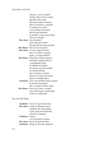 El burlador de Sevilla

                      traición, y con un amigo?
                      Traidor, Dios te dé el castigo
                      que pide delito igual.
                      Mira que aunque al parecer
                      Dios te consiente, y aguarda,
                      tu castigo no se tarda,
                      y que castigo ha de haber
                      para los que profanáis
                      su nombre, y que es juez fuerte
                      Dios en la muerte.
	       Don Juan:	    ¿En la muerte?
                      ¿Tan largo me lo fiáis?
                      De aquí allá hay larga jornada.
	       Don Diego:	   Breve te ha de parecer.
	       Don Juan:	    Y la que tengo de hacer,
                      pues a su alteza le agrada,
                      agora, ¿es larga también?
	       Don Diego:	   Hasta que el injusto agravio
                      satisfaga el duque Octavio,
                      y apaciguados estén
                      en Nápoles de Isabela
                      los sucesos que has causado,
                      en Lebrija retirado,
                      por tu traición y cautela,
                      quiere el rey que estés agora,
                      pena a tu maldad ligera.
	Catalinón:	          (Si el caso también supiera Aparte
                      de la pobre pescadora,
                      más se enojara el buen viejo).
	       Don Diego:	   Pues no te venzo y castigo
                      con cuanto hago y cuanto digo,
                      a Dios tu castigo dejo.

Vase don Don Diego

	Catalinón:	 Fuése el viejo enternecido.
	 Don Juan:	 Luego las lágrimas copia,
             condición de viejos propia,
             vamos, pues ha anochecido,
             a buscar al marqués.
	Catalinón:	Vamos,
             y al fin gozarás su dama.
	 Don Juan:	 Ha de ser burla de fama.
	Catalinón:	 Ruego al cielo que salgamos

170
 