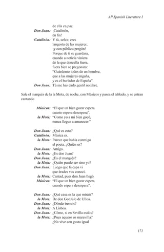 AP Spanish Literature I

             de ella en paz.
	 Don Juan:	¡Catalinón,
             en fin!
	Catalinón:	 Y tú, señor, eres
             langosta de las mujeres;
             ¡y con público pregón!
             Porque de ti se guardara,
             cuando a noticia viniera
             de la que doncella fuera,
             fuera bien se pregonara:
             “Guárdense todos de un hombre,
             que a las mujeres engaña,
             y es el burlador de España”.
	 Don Juan:	 Tú me has dado gentil nombre.

Sale el marqués de la la Mota, de noche, con Músicos y pasea el tablado, y se entran
cantando

	Músicos:	 “El que un bien gozar espera
            cuanto espera desespera”.
	 la Mota:	 “Como yo a mi bien gocé,
            nunca llegue a amanecer.”

	 Don Juan:	 ¿Qué es esto?
	Catalinón:	 Música es.
	  la Mota:	 Parece que habla conmigo
             el poeta. ¿Quién es?
	 Don Juan:	Amigo.
	  la Mota:	 ¿Es don Juan?
	 Don Juan:	 ¿Es el marqués?
	  la Mota:	 ¿Quién puede ser sino yo?
	 Don Juan:	 Luego que la capa vi
             que érades vos conocí.
	  la Mota:	 Cantad, pues don Juan llegó.
	Músicos:	 “El que un bien gozar espera
             cuando espera desespera”.

	       Don Juan:	   ¿Qué casa es la que miráis?
	        la Mota:	   De don Gonzalo de Ulloa.
	       Don Juan:	   ¿Dónde iremos?
	        la Mota:	   A Lisboa.
	       Don Juan:	   ¿Cómo, si en Sevilla estáis?
	        la Mota:	   ¿Pues aqueso os maravilla?
                     ¿No vive con gusto igual

                                                                                171
 