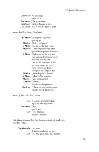 AP Spanish Literature I

	Catalinón:	 No se escapa
             nadie de ti.
	 Don Juan:	 El trueco adoro.
	Catalinón:	 Echaste la capa al toro.
	 Don Juan:	 No, el toro me echó la capa.

Vanse don Don Juan y Catalinón

	 La Mota:	 La mujer ha de pensar
             que soy yo.
	Músico:	 ¡Qué gentil perro!
	  la Mota:	 Esto es acertar por yerro.
	Músico:	 (Todo este mundo es errar,
             que está compuesto de errores.
	  la Mota:	El alma en las horas tengo,
             y en sus cuartos me prevengo
             para mayores favores.
             ¡Ay, noche espantosa y fría,
             para que largos los goce,
             corre veloz a las doce,
             y después no venga el día!
	Músico:	 ¿Adónde guía la danza?
	  la Mota:	 Cal de la Sierpe guïad.
	Músico:	 ¿Qué cantaremos?
	  la Mota:	Cantad
             lisonjas a mi esperanza.)
	Músicos:	 “El que un bien gozar espera,
             cuando espera desespera”.

Vanse, y dice doña Ana dentro

	Ana:	 ¡Falso, no eres el marqués!
            ¡Que me has engañado!
	 Don Juan:	Digo
            que lo soy.
	Ana:	 Fiero enemigo,
            mientes, mientes.

Sale el comendador don Don Gonzalo, medio desnudo, con
espada y rodela

	
Don Gonzalo:	 La voz es
              de doña Ana la que siento.
	Ana:	 ¿No hay quien mate este traidor,

                                                                            173
 