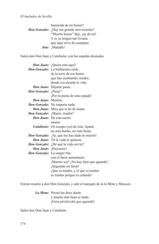 El burlador de Sevilla

              homicida de mi honor?
	
Don Gonzalo:	 ¿Hay tan grande atrevimiento?
              “Muerto honor” dijo, ¡ay de mí!
              Y es su lengua tan liviana,
              que aquí sirve de campana.
	Ana:	¡Matadle!

Salen don Don Juan y Catalinón, con las espadas desnudas

	   Don Juan:	 ¿Quién está aquí?
	 Don Gonzalo:	 La barbacana caída
                de la torre de ese honor
                que has combatido, traidor,
                donde era alcaide la vida.
	   Don Juan:	 Déjame pasar.
	 Don Gonzalo:	 ¿Pasar?
                ¡Por la punta de esta espada!
	   Don Juan:	 Morirás.
	 Don Gonzalo:	 No importa nada.
	   Don Juan:	 Mira que te he de matar.
	 Don Gonzalo:	 ¡Muere, traidor!
	   Don Juan:	 De esta suerte
                muero.
	Catalinón:	 (Si escapo (yo) de ésta, Aparte
                no más burlas, no más fiesta.
	 Don Gonzalo:	¡Ay, que me has dado la muerte!
	   Don Juan:	 Tú la vuda te quitaste.
	 Don Gonzalo:	 ¿De qué la vida servía?
	   Don Juan:	¡Huyamos!
	 Don Gonzalo:	 La sangre fría
                con el furor aumentaste.
                ¡Muerto soy! ¡No hay bien que aguarde!
                ¡Seguiráte mi furor!
                ¡Que es traidor, y el que es traidor
                es traidor porque es cobarde!

Entran muerto a don Don Gonzalo, y sale el marqués de la la Mota y Músicos

	         La Mota:	 Presto las doce darán
                    y mucho don Juan se tarda.
                    ¡Fiera prisión del que aguarda!

Salen don Don Juan y Catalinón


174
 