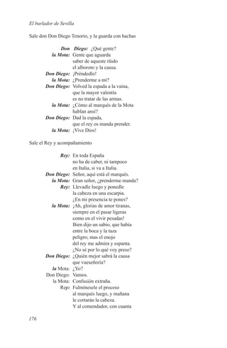 El burlador de Sevilla

Sale don Don Diego Tenorio, y la guarda con hachas

	             Don	 Diego:	 ¿Qué gente?
	         la Mota:	 Gente que aguarda
                    saber de aqueste rüido
                    el alboroto y la causa.
	       Don Diego:	¡Préndedlo!
	         la Mota:	 ¿Prenderme a mí?
	       Don Diego:	 Volved la espada a la vaina,
                    que la mayor valentía
                    es no tratar de las armas.
	         la Mota:	 ¿Cómo al marqués de la Mota
                    hablan ansí?
	       Don Diego:	 Dad la espada,
                    que el rey os manda prender.
	         la Mota:	 ¡Vive Dios!

Sale el Rey y acompañamiento

	Rey:	 En toda España
               no ha de caber, ni tampoco
               en Italia, si va a Italia.
	 Don Diego:	 Señor, aquí está el marqués.
	   la Mota:	 Gran señor, ¿prenderme manda?
	Rey:	 Llevadle luego y ponedle
               la cabeza en una escarpia.
               ¿En mi presencia te pones?
	   la Mota:	 ¡Ah, glorias de amor tiranas,
               siempre en el pasar ligeras
               como en el vivir pesadas!
               Bien dijo un sabio, que había
               entre la boca y la taza
               peligro; mas el enojo
               del rey me admira y espanta.
               ¿No sé por lo qué voy preso?
	 Don Diego:	 ¿Quién mejor sabrá la causa
               que vueseñoría?
	la Mota:	 ¿Yo?
	 Don Diego:	 Vamos.
	    la Mota:	 Confusión extraña.
	Rey:	 Fulmínesele el proceso
               al marqués luego, y mañana
               le cortarán la cabeza.
               Y al comendador, con cuanta

176
 