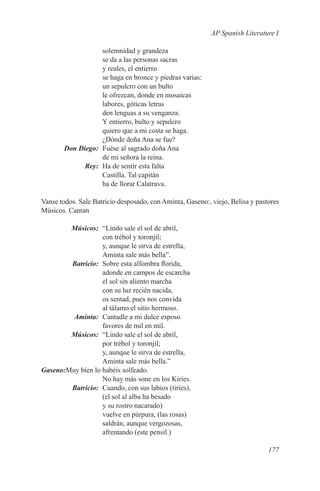 AP Spanish Literature I

              solemnidad y grandeza
              se da a las personas sacras
              y reales, el entierro
              se haga en bronce y piedras varias:
              un sepulcro con un bulto
              le ofrezcan, donde en mosaicas
              labores, góticas letras
              den lenguas a su venganza.
              Y entierro, bulto y sepulcro
              quiero que a mi costa se haga.
              ¿Dónde doña Ana se fue?
	 Don Diego:	 Fuése al sagrado doña Ana
              de mi señora la reina.
	Rey:	 Ha de sentir esta falta
              Castilla. Tal capitán
              ha de llorar Calatrava.

Vanse todos. Sale Batricio desposado, con Aminta, Gaseno:, viejo, Belisa y pastores
Músicos. Cantan

	Músicos:	 “Lindo sale el sol de abril,
                    con trébol y toronjil;
                    y, aunque le sirva de estrella,
                    Aminta sale más bella”.
	Batricio:	 Sobre esta alfombra florida,
                    adonde en campos de escarcha
                    el sol sin aliento marcha
                    con su luz recién nacida,
                    os sentad, pues nos convida
                    al tálamo el sitio hermoso.
	Aminta:	 Cantadle a mi dulce esposo
                    favores de mil en mil.
	Músicos:	 “Lindo sale el sol de abril,
                    por trébol y toronjil;
                    y, aunque le sirva de estrella,
                    Aminta sale más bella.”
	Gaseno:Muy bien lo habéis solfeado.
                    No hay más sone en los Kiries.
 	Batricio:	 Cuando, con sus labios (tiries),
                    (el sol al alba ha besado
                    y su rostro nacarado)
                    vuelve en púrpura, (las rosas)
                    saldrán, aunque vergozosas,
                    afrentando (este pensil.)

                                                                               177
 