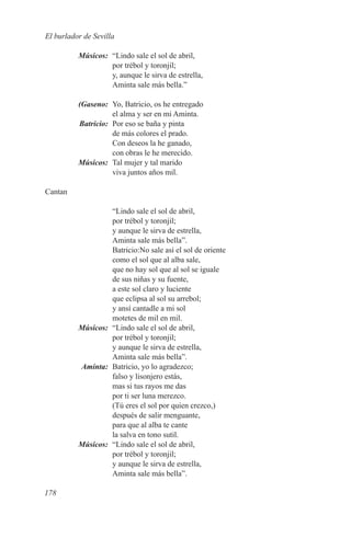 El burlador de Sevilla

	Músicos:	 “Lindo sale el sol de abril,
           por trébol y toronjil;
           y, aunque le sirva de estrella,
           Aminta sale más bella.”

	(Gaseno:	 Yo, Batricio, os he entregado
            el alma y ser en mi Aminta.
	Batricio:	 Por eso se baña y pinta
            de más colores el prado.
            Con deseos la he ganado,
            con obras le he merecido.
	Músicos:	 Tal mujer y tal marido
            viva juntos años mil.

Cantan

           “Lindo sale el sol de abril,
           por trébol y toronjil;
           y aunque le sirva de estrella,
           Aminta sale más bella”.
           Batricio:No sale así el sol de oriente
           como el sol que al alba sale,
           que no hay sol que al sol se iguale
           de sus niñas y su fuente,
           a este sol claro y luciente
           que eclipsa al sol su arrebol;
           y ansí cantadle a mi sol
           motetes de mil en mil.
	Músicos:	 “Lindo sale el sol de abril,
           por trébol y toronjil;
           y aunque le sirva de estrella,
           Aminta sale más bella”.
	Aminta:	 Batricio, yo lo agradezco;
           falso y lisonjero estás,
           mas si tus rayos me das
           por ti ser luna merezco.
           (Tú eres el sol por quien crezco,)
           después de salir menguante,
           para que al alba te cante
           la salva en tono sutil.
	Músicos:	 “Lindo sale el sol de abril,
           por trébol y toronjil;
           y aunque le sirva de estrella,
           Aminta sale más bella”.

178
 