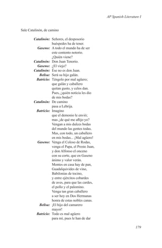 AP Spanish Literature I


Sale Catalinón, de camino

	Catalinón:	 Señores, el desposorio
             huéspedes ha de tener.
	Gaseno:	 A todo el mundo ha de ser
             este contento notorio.
             ¿Quién viene?
	Catalinón:	 Don Juan Tenorio.
	Gaseno:	 ¿El viejo?
	Catalinón:	 Ése no es don Juan.
	Belisa:	 Será su hijo galán.
	Batricio:	 Téngolo por mal agüero;
             que galán y caballero
             quitan gusto, y celos dan.
             Pues, ¿quién noticia les dio
             de mis bodas?
	Catalinón:	 De camino
             pasa a Lebrija.
	Batricio:	Imagino
             que el demonio le envió;
             mas ¿de qué me aflijo yo?
             Vengan a mis dulces bodas
             del mundo las gentes todas.
             Mas, con todo, un caballero
             en mis bodas... ¡Mal agüero!
	Gaseno:	 Venga el Coloso de Rodas,
             venga el Papa, el Preste Juan,
             y don Alfonso el onceno
             con su corte, que en Gaseno
             ánimo y valor verán.
             Montes en casa hay de pan,
             Guadalquivides de vino,
             Babilonias de tocino,
             y entre ejércitos cobardes
             de aves, para que las cardes,
             el pollo y el palomino.
             Venga tan gran caballero
             a ser hoy en Dos Hermanas
             honra de estas nobles canas.
	Belisa:	 ¡El hijo del camarero
             mayor!
	Batricio:	 Todo es mal agüero
             para mí, pues le han de dar

                                                                 179
 