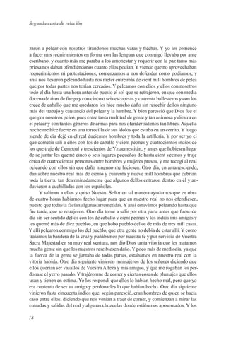 Segunda carta de relación



zaron a pelear con nosotros tirándonos muchas varas y flechas. Y yo les comencé
a facer mis requirimientos en forma con las lenguas que conmigo llevaba por ante
escribano, y cuanto más me paraba a los amonestar y requerir con la paz tanto más
priesa nos daban ofendiéndonos cuanto ellos podían. Y viendo que no aprovechaban
requerimientos ni protestaciones, comenzamos a nos defender como podíamos, y
ansí nos llevaron peleando hasta nos meter entre más de cient mill hombres de pelea
que por todas partes nos tenían cercados. Y peleamos con ellos y ellos con nosotros
todo el día hasta una hora antes de puesto el sol que se retrajeron, en que con media
docena de tiros de fuego y con cinco o seis escopetas y cuarenta ballesteros y con los
crece de caballo que me quedaron les hice mucho daño sin rescebir dellos ninguno
más del trabajo y cansancio del pelear y la hambre. Y bien paresció que Dios fue el
que por nosotros peleó, pues entre tanta multitud de gente y tan animosa y diestra en
el pelear y con tantos géneros de armas para nos ofender salimos tan libres. Aquella
noche me hice fuerte en una torrecilla de sus ídolos que estaba en un cerrito. Y luego
siendo de día dejé en el real ducientos hombres y toda la artillería. Y por ser yo el
que cometía salí a ellos con los de caballo y cient peones y cuatrocientos indios de
los que traje de Cempoal y trescientos de Yztaemestitán, y antes que hobiesen lugar
de se juntar les quemé cinco o seis lugares pequeños de hasta cient vecinos y truje
cerca de cuatrocientas personas entre hombres y mujeres presos, y me recogí al real
peleando con ellos sin que daño ninguno me hiciesen. Otro día, en amanesciendo,
dan sobre nuestro real más de ciento y cuarenta y nueve mill hombres que cubrían
toda la tierra, tan determinadamente que algunos dellos entraron dentro en él y an-
duvieron a cuchilladas con los españoles.
     Y salimos a ellos y quiso Nuestro Señor en tal manera ayudarnos que en obra
de cuatro horas habiamos fecho lugar para que en nuestro real no nos ofendiesen,
puesto que todavía facían algunas arremetidas. Y ansí estuvimos peleando hasta que
fue tarde, que se retrajeron. Otro día torné a salir por otra parte antes que fuese de
día sin ser sentido dellos con los de caballo y cient peones y los indios mis amigos y
les quemé más de diez pueblos, en que hobo pueblo dellos de más de tres mill casas.
Y allí pelearon conmigo los del pueblo, que otra gente no debía de estar allí. Y como
traíamos la bandera de la cruz y puñábamos por nuestra fe y por servicio de Vuestra
Sacra Majestad en su muy real ventura, nos dio Dios tanta vitoria que les matamos
mucha gente sin que los nuestros rescibiesen daño. Y poco más de mediodía, ya que
la fuerza de la gente se juntaba de todas partes, estábamos en nuestro real con la
vitoria habida. Otro día siguiente vinieron mensajeros de los señores diciendo que
ellos querían ser vasallos de Vuestra Alteza y mis amigos, y que me rogaban les per-
donase el yerro pasado. Y trajéronme de comer y ciertas cosas de plumajes que ellos
usan y tienen en estima. Yo les respondí que ellos lo habían hecho mal, pero que yo
era contento de ser su amigo y perdonarles lo que habían hecho. Otro día siguiente
vinieron fasta cincuenta indios que, según paresció, eran hombres de quien se hacía
caso entre ellos, diciendo que nos venían a traer de comer, y comienzan a mirar las
entradas y salidas del real y algunas chozuelas donde estábamos aposentados. Y los

18
 