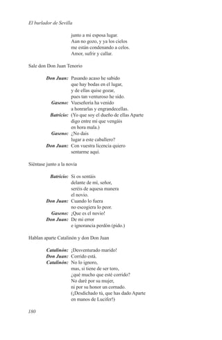 El burlador de Sevilla

                     junto a mi esposa lugar.
                     Aun no gozo, y ya los cielos
                     me están condenando a celos.
                     Amor, sufrir y callar.

Sale don Don Juan Tenorio

	 Don Juan:	 Pasando acaso he sabido
             que hay bodas en el lugar,
             y de ellas quise gozar,
             pues tan venturoso he sido.
	Gaseno:	 Vueseñoría ha venido
             a honrarlas y engrandecellas.
	Batricio:	 (Yo que soy el dueño de ellas Aparte
             digo entre mí que vengáis
             en hora mala.)
	Gaseno:	 ¿No dais
             lugar a este caballero?
	 Don Juan:	 Con vuestra licencia quiero
             sentarme aquí.

Siéntase junto a la novia

	Batricio:	 Si os sentáis
             delante de mí, señor,
             seréis de aquesa manera
             el novio.
	 Don Juan:	 Cuando lo fuera
             no escogiera lo peor.
	Gaseno:	 ¡Que es el novio!
	 Don Juan:	 De mi error
             e ignorancia perdón (pido.)

Hablan aparte Catalinón y don Don Juan

	Catalinón:	 ¡Desventurado marido!
	 Don Juan:	 Corrido está.
	Catalinón:	 No lo ignoro,
             mas, si tiene de ser toro,
             ¿qué mucho que esté corrido?
             No daré por su mujer,
             ni por su honor un cornado.
             (¡Desdichado tú, que has dado Aparte
             en manos de Lucifer!)

180
 