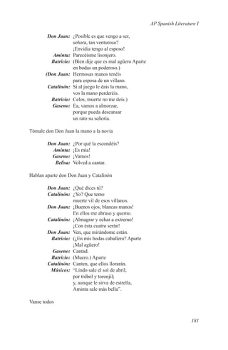 AP Spanish Literature I

	  Don Juan:	 ¿Posible es que vengo a ser,
              señora, tan venturoso?
              ¡Envidia tengo al esposo!
	Aminta:	 Parecéisme lisonjero.
	Batricio:	 (Bien dije que es mal agüero Aparte
              en bodas un poderoso.)
	 (Don Juan:	 Hermosas manos tenéis
              para esposa de un villano.
	Catalinón:	 Si al juego le dais la mano,
              vos la mano perderéis.
	Batricio:	 Celos, muerte no me deis.)
	Gaseno:	 Ea, vamos a almorzar,
              porque pueda descansar
              un rato su señoría.

Tómale don Don Juan la mano a la novia

	 Don Juan:	 ¿Por qué la escondéis?
	Aminta:	 ¡Es mía!
	Gaseno:	¡Vamos!
	Belisa:	 Volved a cantar.

Hablan aparte don Don Juan y Catalinón

	 Don Juan:	 ¿Qué dices tú?
	Catalinón:	 ¿Yo? Que temo
             muerte vil de esos villanos.
	 Don Juan:	 ¡Buenos ojos, blancas manos!
             En ellos me abraso y quemo.
	Catalinón:	 ¡Almagrar y echar a extremo!
             ¡Con ésta cuatro serán!
	 Don Juan:	 Ven, que mirándome están.
	Batricio:	 (¿En mis bodas caballero? Aparte
             ¡Mal agüero!
	Gaseno:	Cantad.
	Batricio:	 (Muero.) Aparte
	Catalinón:	 Canten, que ellos llorarán.
	Músicos:	 “Lindo sale el sol de abril,
             por trébol y toronjil;
             y, aunque le sirva de estrella,
             Aminta sale más bella”.

Vanse todos


                                                                     181
 