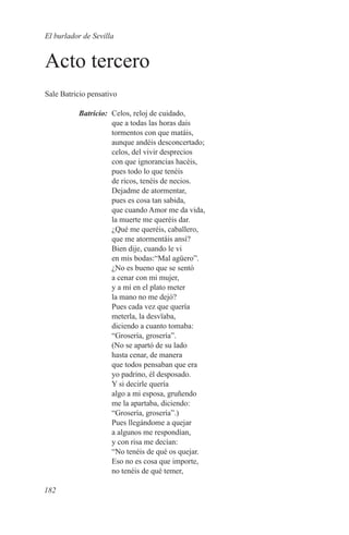 El burlador de Sevilla


Acto tercero
Sale Batricio pensativo

	Batricio:	 Celos, reloj de cuidado,
            que a todas las horas dais
            tormentos con que matáis,
            aunque andéis desconcertado;
            celos, del vivir desprecios
            con que ignorancias hacéis,
            pues todo lo que tenéis
            de ricos, tenéis de necios.
            Dejadme de atormentar,
            pues es cosa tan sabida,
            que cuando Amor me da vida,
            la muerte me queréis dar.
            ¿Qué me queréis, caballero,
            que me atormentáis ansí?
            Bien dije, cuando le vi
            en mis bodas:“Mal agüero”.
            ¿No es bueno que se sentó
            a cenar con mi mujer,
            y a mí en el plato meter
            la mano no me dejó?
            Pues cada vez que quería
            meterla, la desvïaba,
            diciendo a cuanto tomaba:
            “Grosería, grosería”.
            (No se apartó de su lado
            hasta cenar, de manera
            que todos pensaban que era
            yo padrino, él desposado.
            Y si decirle quería
            algo a mi esposa, gruñendo
            me la apartaba, diciendo:
            “Grosería, grosería”.)
            Pues llegándome a quejar
            a algunos me respondían,
            y con risa me decían:
            “No tenéis de qué os quejar.
            Eso no es cosa que importe,
            no tenéis de qué temer,

182
 