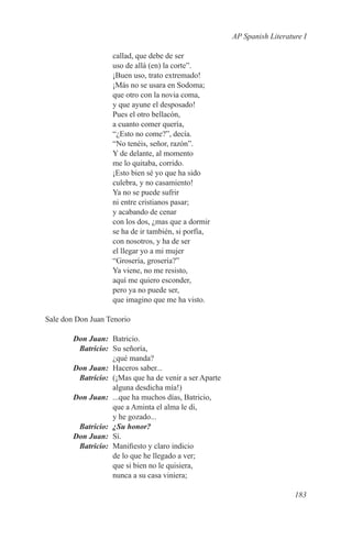 AP Spanish Literature I

                   callad, que debe de ser
                   uso de allá (en) la corte”.
                   ¡Buen uso, trato extremado!
                   ¡Más no se usara en Sodoma;
                   que otro con la novia coma,
                   y que ayune el desposado!
                   Pues el otro bellacón,
                   a cuanto comer quería,
                   “¿Esto no come?”, decía.
                   “No tenéis, señor, razón”.
                   Y de delante, al momento
                   me lo quitaba, corrido.
                   ¡Esto bien sé yo que ha sido
                   culebra, y no casamiento!
                   Ya no se puede sufrir
                   ni entre cristianos pasar;
                   y acabando de cenar
                   con los dos, ¿mas que a dormir
                   se ha de ir también, si porfía,
                   con nosotros, y ha de ser
                   el llegar yo a mi mujer
                   “Grosería, grosería?”
                   Ya viene, no me resisto,
                   aquí me quiero esconder,
                   pero ya no puede ser,
                   que imagino que me ha visto.

Sale don Don Juan Tenorio

	 Don Juan:	Batricio.
	Batricio:	 Su señoría,
             ¿qué manda?
	 Don Juan:	 Haceros saber...
	Batricio:	 (¡Mas que ha de venir a ser Aparte
             alguna desdicha mía!)
	 Don Juan:	 ...que ha muchos días, Batricio,
             que a Aminta el alma le di,
             y he gozado...
	Batricio:	 ¿Su honor?
	 Don Juan:	Sí.
	Batricio:	 Manifiesto y claro indicio
             de lo que he llegado a ver;
             que si bien no le quisiera,
             nunca a su casa viniera;

                                                                        183
 
