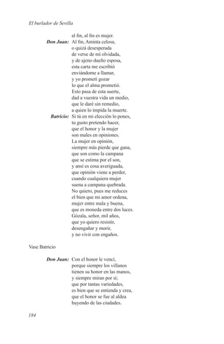 El burlador de Sevilla

            al fin, al fin es mujer.
	Don Juan:	 Al fin, Aminta celosa,
            o quizá desesperada
            de verse de mí olvidada,
            y de ajeno dueño esposa,
            esta carta me escribió
            enviándome a llamar,
            y yo prometí gozar
            lo que el alma prometió.
            Esto pasa de esta suerte,
            dad a vuestra vida un medio,
            que le daré sin remedio,
            a quien lo impida la muerte.
	Batricio:	 Si tú en mi elección lo pones,
            tu gusto pretendo hacer,
            que el honor y la mujer
            son males en opiniones.
            La mujer en opinión,
            siempre más pierde que gana,
            que son como la campana
            que se estima por el son,
            y ansí es cosa averiguada,
            que opinión viene a perder,
            cuando cualquiera mujer
            suena a campana quebrada.
            No quiero, pues me reduces
            el bien que mi amor ordena,
            mujer entre mala y buena,
            que es moneda entre dos luces.
            Gózala, señor, mil años,
            que yo quiero resistir,
            desengañar y morir,
            y no vivir con engaños.

Vase Batricio

	       Don Juan:	 Con el honor le vencí,
                   porque siempre los villanos
                   tienen su honor en las manos,
                   y siempre miran por sí;
                   que por tantas variedades,
                   es bien que se entienda y crea,
                   que el honor se fue al aldea
                   huyendo de las ciudades.

184
 