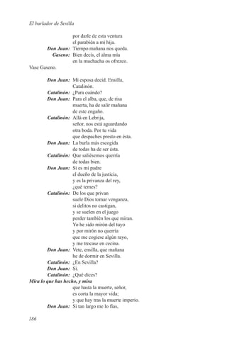 El burlador de Sevilla

                   por darle de esta ventura
                   el parabién a mi hija.
	       Don Juan:	 Tiempo mañana nos queda.
	Gaseno:	 Bien decís, el alma mía
                   en la muchacha os ofrezco.
Vase Gaseno.

	        Don Juan:	 Mi esposa decid. Ensilla,
                     Catalinón.
	Catalinón:	 ¿Para cuándo?
	        Don Juan:	 Para el alba, que, de risa
                     muerta, ha de salir mañana
                     de este engaño.
	Catalinón:	 Allá en Lebrija,
                     señor, nos está aguardando
                     otra boda. Por tu vida
                     que despaches presto en ésta.
	        Don Juan:	 La burla más escogida
                     de todas ha de ser ésta.
	Catalinón:	 Que saliésemos querría
                     de todas bien.
	        Don Juan:	 Si es mi padre
                     el dueño de la justicia,
                     y es la privanza del rey,
                     ¿qué temes?
	Catalinón:	 De los que privan
                     suele Dios tomar venganza,
                     si delitos no castigan,
                     y se suelen en el juego
                     perder también los que miran.
                     Yo he sido mirón del tuyo
                     y por mirón no querría
                     que me cogiese algún rayo,
                     y me trocase en cecina.
	        Don Juan:	 Vete, ensilla, que mañana
                     he de dormir en Sevilla.
	Catalinón:	 ¿En Sevilla?
	        Don Juan:	Sí.
	Catalinón:	 ¿Qué dices?
M
	 ira lo que has hecho, y mira
                     que hasta la muerte, señor,
                     es corta la mayor vida;
                     y que hay tras la muerte imperio.
	        Don Juan:	 Si tan largo me lo fías,

186
 
