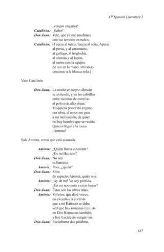 AP Spanish Literature I

             ¡vengan engaños!
	Catalinón:	¡Señor!
	 Don Juan:	 Vete, que ya me amohinas
             con tus temores extraños.
	Catalinón:	 (Fuerza al turco, fuerza al scita, Aparte
             al persa, y al caramanto,
             al gallego, al troglodita,
             al alemán y al Japón,
             al sastre con la agujita
             de oro en la mano, imitando
             continuo a la blanca niña.)

Vase Catalinón

	       Don Juan:	 La noche en negro silencio
                   se extiende, y ya las cabrillas
                   entre racimos de estrellas
                   el polo más alto pisan.
                   Yo quiero poner mi engaño
                   por obra, el amor me guía
                   a mi inclinación, de quien
                   no hay hombre que se resista.
                   Quiero llegar a la cama.
                   ¡Aminta!

Sale Aminta, como que está acostada

	Aminta:	 ¿Quién llama a Aminta?
             ¿Es mi Batricio?
	 Don Juan:	 No soy
             tu Batricio.
	Aminta:	 Pues, ¿quién?
	 Don Juan:	Mira
             de espacio, Aminta, quién soy.
	Aminta:	 ¡Ay de mí! Yo soy perdida.
             ¿En mi aposento a estas horas?
	 Don Juan:	 Éstas son las obras mías.
	Aminta:	 Volvéos, que daré voces,
             no excedáis la cortesía
             que a mi Batricio se debe,
             ved que hay romanas Emilias
             en Dos Hermanas también,
             y hay Lucrecias vengativas.
	 Don Juan:	 Escúchame dos palabras,

                                                                        187
 