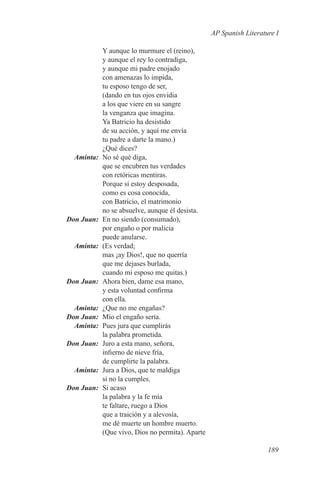 AP Spanish Literature I

                  Y aunque lo murmure el (reino),
                  y aunque el rey lo contradiga,
                  y aunque mi padre enojado
                  con amenazas lo impida,
                  tu esposo tengo de ser,
                  (dando en tus ojos envidia
                  a los que viere en su sangre
                  la venganza que imagina.
                  Ya Batricio ha desistido
                  de su acción, y aquí me envía
                  tu padre a darte la mano.)
                  ¿Qué dices?
	Aminta:	         No sé qué diga,
                  que se encubren tus verdades
                  con retóricas mentiras.
                  Porque si estoy desposada,
                  como es cosa conocida,
                  con Batricio, el matrimonio
                  no se absuelve, aunque él desista.
	    Don Juan:	   En no siendo (consumado),
                  por engaño o por malicia
                  puede anularse.
	Aminta:	         (Es verdad;
                  mas ¡ay Dios!, que no querría
                  que me dejases burlada,
                  cuando mi esposo me quitas.)
	    Don Juan:	   Ahora bien, dame esa mano,
                  y esta voluntad confirma
                  con ella.
	Aminta:	         ¿Que no me engañas?
	 Don Juan:	      Mío el engaño sería.
	Aminta:	         Pues jura que cumplirás
                  la palabra prometida.
	    Don Juan:	   Juro a esta mano, señora,
                  infierno de nieve fría,
                  de cumplirte la palabra.
	Aminta:	         Jura a Dios, que te maldiga
                  si no la cumples.
	    Don Juan:	   Si acaso
                  la palabra y la fe mía
                  te faltare, ruego a Dios
                  que a traición y a alevosía,
                  me dé muerte un hombre muerto.
                  (Que vivo, Dios no permita). Aparte

                                                                           189
 