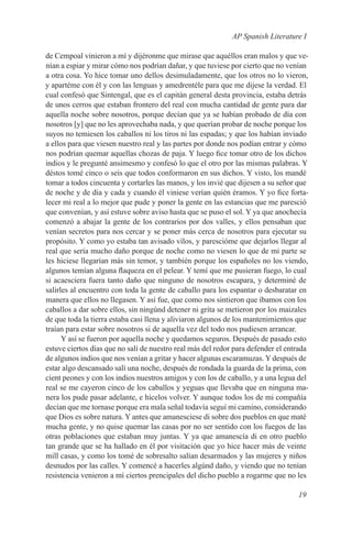 AP Spanish Literature I

de Cempoal vinieron a mí y dijéronme que mirase que aquéllos eran malos y que ve-
nían a espiar y mirar cómo nos podrían dañar, y que tuviese por cierto que no venían
a otra cosa. Yo hice tomar uno dellos desimuladamente, que los otros no lo vieron,
y apartéme con él y con las lenguas y amedrentéle para que me dijese la verdad. El
cual confesó que Sintengal, que es el capitán general desta provincia, estaba detrás
de unos cerros que estaban frontero del real con mucha cantidad de gente para dar
aquella noche sobre nosotros, porque decían que ya se habían probado de día con
nosotros [y] que no les aprovechaba nada, y que querían probar de noche porque los
suyos no temiesen los caballos ni los tiros ni las espadas; y que los habían inviado
a ellos para que viesen nuestro real y las partes por donde nos podían entrar y cómo
nos podrían quemar aquellas chozas de paja. Y luego fice tomar otro de los dichos
indios y le pregunté ansimesmo y confesó lo que el otro por las mismas palabras. Y
déstos tomé cinco o seis que todos conformaron en sus dichos. Y visto, los mandé
tomar a todos cincuenta y cortarles las manos, y los invié que dijesen a su señor que
de noche y de dia y cada y cuando él viniese verían quién éramos. Y yo fice forta-
lecer mi real a lo mejor que pude y poner la gente en las estancias que me paresció
que convenían, y así estuve sobre aviso hasta que se puso el sol. Y ya que anochecía
comenzó a abajar la gente de los contrarios por dos valles, y ellos pensaban que
venían secretos para nos cercar y se poner más cerca de nosotros para ejecutar su
propósito. Y como yo estaba tan avisado vílos, y parescióme que dejarlos llegar al
real que sería mucho daño porque de noche como no viesen lo que de mi parte se
les hiciese llegarían más sin temor, y también porque los españoles no los viendo,
algunos temían alguna flaqueza en el pelear. Y temí que me pusieran fuego, lo cual
si acaesciera fuera tanto daño que ninguno de nosotros escapara, y determiné de
salirles al encuentro con toda la gente de caballo para los espantar o desbaratar en
manera que ellos no llegasen. Y así fue, que como nos sintieron que íbamos con los
caballos a dar sobre ellos, sin ningúnd detener ni grita se metieron por los maizales
de que toda la tierra estaba casi llena y aliviaron algunos de los mantenimientos que
traían para estar sobre nosotros si de aquella vez del todo nos pudiesen arrancar.
      Y así se fueron por aquella noche y quedamos seguros. Después de pasado esto
estuve ciertos días que no salí de nuestro real más del redor para defender el entrada
de algunos indios que nos venían a gritar y hacer algunas escaramuzas. Y después de
estar algo descansado salí una noche, después de rondada la guarda de la prima, con
cient peones y con los indios nuestros amigos y con los de caballo, y a una legua del
real se me cayeron cinco de los caballos y yeguas que llevaba que en ninguna ma-
nera los pude pasar adelante, e hícelos volver. Y aunque todos los de mi compañía
decían que me tornase porque era mala señal todavía seguí mi camino, considerando
que Dios es sobre natura. Y antes que amanesciese di sobre dos pueblos en que maté
mucha gente, y no quise quemar las casas por no ser sentido con los fuegos de las
otras poblaciones que estaban muy juntas. Y ya que amanescía di en otro pueblo
tan grande que se ha hallado en él por visitación que yo hice hacer más de veinte
mill casas, y como los tomé de sobresalto salían desarmados y las mujeres y niños
desnudos por las calles. Y comencé a hacerles algúnd daño, y viendo que no tenían
resistencia venieron a mí ciertos prencipales del dicho pueblo a rogarme que no les

                                                                                  19
 