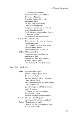 AP Spanish Literature I

           (Y) de aquí a poco espacio
           daremos en Valencia, ciudad bella,
           del mismo sol palacio,
           divertiráse algunos días en ella;
           y después a Sevilla
           irás a ver la octava maravilla.
           Que si a Octavio perdiste
           más galán es don Juan, y de (notorio)
           solar. ¿De qué estás triste?
           Conde dicen que es ya don Juan Tenorio,
           el rey con él te casa,
           y el padre es la privanza de su casa.
	Isabela:	 No nace mi tristeza
           de ser esposa de don Juan, que el mundo
           conoce su nobleza;
           en la esparcida voz mi agravio fundo,
           que esta opinión perdida
           he de llorar mientras tuviere vida.
	Fabio:	 Allí una pescadora
           tiernamente suspira y se lamenta,
           y dulcemente llora.
           Acá viene sin duda, y verte intenta.
           Mientras llamo tu gente,
           lamentaréis las dos más dulcemente.

Vase Fabio, y sale Tisbea

	Tisbea:	 Robusto mar de España,
           ondas de fuego, fugitivas ondas,
           Troya de mi cabaña,
           que ya el fuego por mares y por ondas
           en sus abismos fragua
           y (ya) el mar forma por las llamas de agua.
           ¡Maldito el leño sea
           que a tu amargo cristal halló (camino),
           antojo de Medea,
           tu cáñamo primero, o primer lino
           aspado de los vientos,
           para telas de engaños e instrumentos!
	Isabela:	 ¿Por qué del mar te quejas
           tan tiernamente, hermosa pescadora?
	Tisbea:	 Al mar formo mil quejas.
           ¡Dichosa vos, que en su tormento agora
           de él os estáis riendo!

                                                                    191
 
