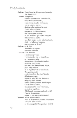 El burlador de Sevilla

	Isabela:	 También quejas del mar estoy haciendo.
           ¿De dónde sois?
	Tisbea:	 De aquellas
           cabañas que miráis del viento heridas,
           tan victoriosoa entre ellas,
           cuyas pobres paredes desparcidas
           van en pedazos graves,
           dándole mil graznidos a las aves.
           En sus pajas me dieron
           corazón de fortísimo diamante,
           mas las obras me hicieron
           de este monstruo que ves tan arrogante
           ablandarme, de suerte
           que al sol la cera es más robusta y fuerte.
           ¿Sois vos la Europa hermosa,
           que esos toros os llevan?
	Isabela:	 (A Sevilla)
           llévanme a ser esposa
           contra mi voluntad.
	Tisbea:	 Si mi mancilla
           a lástima os provoca,
           y si injurias del mar os tienen loca,
           en vuestra compañía
           para serviros como humilde esclava
           me llevad, que querría,
           si el dolor o la afrenta no me acaba,
           pedir al rey justicia
           de un engaño crüel, de una malicia.
           Del agua derrotado
           a esta tierra llegó don Juan Tenorio
           difunto y anegado;
           amparéle, hospedéle, en tan notorio
           peligro, y el vil huésped
           víbora fue a mi planta el tierno césped.
           Con palabra de esposo,
           la que de nuestra costa burla hacía,
           se rindió al engañoso.
           ¡Mal haya la mujer que en hombres fía!
           Fuése al fin y dejóme,
           mira si es justo que venganza tome.
	Isabela:	 ¡Calla, mujer maldita!
           ¡Vete de mi presencia, que me has muerto!
           Mas, si el dolor te incita
           no tienes culpa tú. Prosigue, (¿es cierto?)

192
 