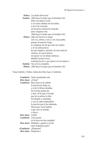 AP Spanish Literature I

	Tisbea:	 ¡La dicha furia mía!
	Isabela:	 ¡Mal haya la mujer que en hombres fía!
           (Pero sin duda el cielo
           a ver estas cabañas me ha traído,
           y de ti mi consuelo
           en tan grave pasión ha renacido
           para venganza mía.
           ¡Mal haya la mujer que en hombres fía!
	Tisbea:	 ¡Que me llevéis os ruego
           con vos, señora, a mí y a un viejo padre,
           porque de aqueste fuego
           la venganza me dé que más me cuadre,
           y al rey pida justicia
           de este engaño y traición, de esta malicia!
           Anfriso, en cuyos brazos
           me pensé ver en tálamo dichoso,
           dándole eternos lazos,
           conmigo ha de ir, que quiere ser mi esposo.)
	Isabela:	 Ven en mi compañía.
	Tisbea:	 ¡Mal haya la mujer que en hombres fía!

Vanse Isabela y Tisbea. Salen don Don Juan y Catalinón

	Catalinón:	 Todo enmaletado está.
	 Don Juan:	¿Cómo?
	Catalinón:	 Que Octavio ha sabido
             la traición de Italia ya,
             y el de la Mota ofendido
             de ti justas quejas da,
             y dice, al fin que el recado
             que de su prima le diste
             fue fingido y simulado,
             y con su capa emprendiste
             la traición que le ha infamado.
             Dicen que viene Isabela
             a que seas su marido,
             y dicen...
	 Don Juan:	¡Calla!
	Catalinón:	 ¡Una muela
             en la boca me has rompido!
	 Don Juan:	 Hablador, ¿quién te revela
             tanto disparate junto?
	(Catalinón:	¿Disparate?
	 Don Juan:	Disparate.)

                                                                            193
 