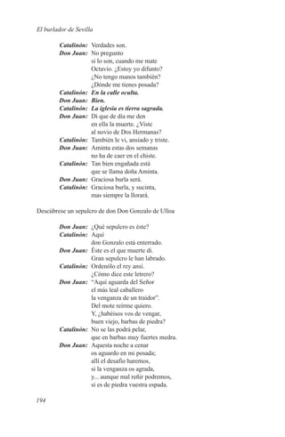 El burlador de Sevilla

	Catalinón:	 Verdades son.
	 Don Juan:	 No pregunto
             si lo son, cuando me mate
             Octavio. ¿Estoy yo difunto?
             ¿No tengo manos también?
             ¿Dónde me tienes posada?
	Catalinón:	 En la calle oculta.
	 Don Juan:	 Bien.
	Catalinón:	 La iglesia es tierra sagrada.
	 Don Juan:	 Di que de día me den
             en ella la muerte. ¿Viste
             al novio de Dos Hermanas?
	Catalinón:	 También le vi, ansiado y triste.
	 Don Juan:	 Aminta estas dos semanas
             no ha de caer en el chiste.
	Catalinón:	 Tan bien engañada está
             que se llama doña Aminta.
	 Don Juan:	 Graciosa burla será.
	Catalinón:	 Graciosa burla, y sucinta,
             mas siempre la llorará.

Descúbrese un sepulcro de don Don Gonzalo de Ulloa

	 Don Juan:	 ¿Qué sepulcro es éste?
	Catalinón:	Aquí
             don Gonzalo está enterrado.
	 Don Juan:	 Éste es el que muerte di.
             Gran sepulcro le han labrado.
	Catalinón:	 Ordenólo el rey ansí.
             ¿Cómo dice este letrero?
	 Don Juan:	 “Aquí aguarda del Señor
             el más leal caballero
             la venganza de un traidor”.
             Del mote reírme quiero.
             Y, ¿habéisos vos de vengar,
             buen viejo, barbas de piedra?
	Catalinón:	 No se las podrá pelar,
             que en barbas muy fuertes medra.
	 Don Juan:	 Aquesta noche a cenar
             os aguardo en mi posada;
             allí el desafío haremos,
             si la venganza os agrada,
             y... aunque mal reñir podremos,
             si es de piedra vuestra espada.

194
 