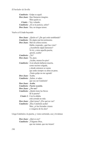 El burlador de Sevilla

	Catalinón:	 Golpe es aquél.
	 Don Juan:	 Que llamaron imagino.
              Mira quién es.
	   Criado :	 Voy volando.
	Catalinón:	 ¿Si es la justicia, señor?
	 Don Juan:	 Sea, no tengas temor.

Vuelve el Criado huyendo

	 Don Juan:	 ¿Quién es? ¿De qué estás temblando?
	Catalinón:	 De algún mal da testimonio.
	 Don Juan:	 Mal mi cólera resisto.
              Habla, responde, ¿qué has visto?
              ¿Asombróte algún demonio?
              Ve tú, y mira aquella puerta,
              ¡presto, acaba!
	Catalinón:	¿Yo?
	 Don Juan:	 Tú, pues.
              ¡Acaba, menea los pies!
	Catalinón:	 A mi abuela hallaron muerta,
              como racimo colgada,
              y desde entonces se suena
              que anda siempre su alma en pena.
              ¡Tanto golpe no me agrada!
	 Don Juan:	Acaba.
	Catalinón:	 ¡Señor, si sabes
              que soy un Catalinón!
	 Don Juan:	 Acaba.
	Catalinón:	 Fuerte ocasión.
	 Don Juan:	 ¿No vas?
	Catalinón:	 ¿Quién tiene las llaves
              de la puerta?
	  Criado 1:	 Con la aldaba
              está cerrada no más.
	 Don Juan:	 ¿Qué tienes? ¿Por qué no vas?
	Catalinón:	 ¡Hoy Catalinón acaba!
              Mas, ¿si las forzadas vienen
              a vengarse de los dos?

Llega Catalinón a la puerta, y viene corriendo, cae y levántase

	 Don Juan:	 ¿Qué es eso?
	Catalinón:	 ¡Válgame Dios,
             que me matan, que me tienen!

196
 