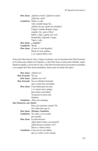 AP Spanish Literature I

	 Don Juan:	 ¿Quién te tiene? ¿Quién te mata?
             ¿Qué has visto?
	Catalinón:	 Señor, yo allí
             vide, cuando luego fui...
             ¿Quién me ase, quién me arrebata?
             Llegué, cuando después ciego,
             cuando vile, ¡juro a Dios!
             habló, y dijo, ¿quién sois vos?
             Respondió, respondí. Luego,
             Topé y vide...
	 Don Juan:	 ¿A quién?
	Catalinón:	 No sé.
	 Don Juan:	 ¡Como el vino desatina!
             Dame la vela, gallina,
             y yo a quien llama veré.

Toma don Don Juan la vela, y llega a la puerta, sale al encuentro don Don Gonzalo,
en la forma que estaba en el sepulcro, y don Don Juan se retira atrás turbado, empu-
ñando la espada, y en la otra la vela, y don Don Gonzalo hacia él con pasos menudos,
y al compás don Don Juan,retirándose, hasta estar en medio del teatro

	      Don Juan:	   ¿Quién va?
	    Don Gonzalo:	  Yo soy.
	      Don Juan:	   ¿Quién sois vos?
	    Don Gonzalo:	  Soy el caballero honrado
                    que a cenar has convidado.
	       Don Juan:	 Cena habrá para los dos,
                    y si vienen más contigo,
                    para todos cena habrá.
                    Ya puesta la mesa está.
                    Siéntate.
	Catalinón:	 ¡Dios sea conmigo,
S
	 an Panuncio, san Antón!
                    Pues ¿los muertos comen? Di.
                    Por señas dice que sí.
	       Don Juan:	 Siéntate, Catalinón.
	Catalinón:	 No señor, yo lo recibo
                    por cenado.
	       Don Juan:	 Es desconcierto.
                    ¿Qué temor tienes a un muerto?
                    ¿Qué hicieras estando vivo?
                    Necio y villano temor.
	Catalinón:	 Cena con tu convidado,
                    que yo, señor, ya he cenado.

                                                                                197
 