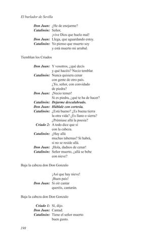 El burlador de Sevilla

	 Don Juan:	 ¿He de enojarme?
	Catalinón:	Señor,
             ¡vive Dios que huelo mal!
	 Don Juan:	 Llega, que aguardando estoy.
	Catalinón:	 Yo pienso que muerto soy
             y está muerto mi arrabal.

Tiemblan los Criados

	 Don Juan:	 Y vosotros, ¿qué decís
              y qué hacéis? Necio temblar.
	Catalinón:	 Nunca quisiera cenar
              con gente de otro país.
              ¿Yo, señor, con convidado
              de piedra?
	 Don Juan:	 ¡Necio temer!
              Si es piedra, ¿qué te ha de hacer?
	Catalinón:	 Dejarme descalabrado.
	 Don Juan:	 Háblale con cortesía.
	Catalinón:	 ¿Está bueno? ¿Es buena tierra
              la otra vida? ¿Es llano o sierra?
              ¿Prémiase allá la poesía?
	  Criado 2:	 A todo dice que sí
              con la cabeza.
	Catalinón:	 ¿Hay allá
              muchas tabernas? Sí habrá,
              si no se reside allá.
	 Don Juan:	 ¡Hola, dadnos de cenar!
	Catalinón:	 Señor muerto, ¿allá se bebe
              con nieve?

Baja la cabeza don Don Gonzalo

                   ¡Así que hay nieve!
                   ¡Buen país!
	       Don Juan:	 Si oír cantar
                   queréis, cantarán.

Baja la cabeza don Don Gonzalo

	  Criado 1:	 Sí, dijo.
	 Don Juan:	Cantad.
	Catalinón:	 Tiene el señor muerto
              buen gusto.

198
 