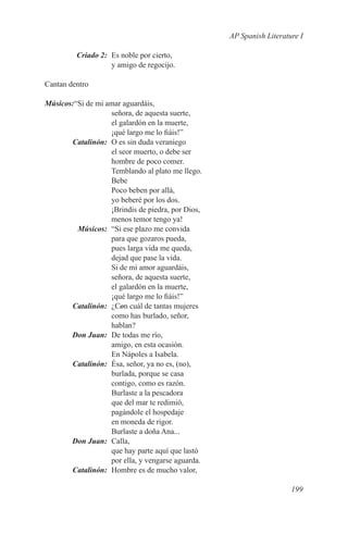 AP Spanish Literature I

	        Criado 2:	 Es noble por cierto,
                    y amigo de regocijo.

Cantan dentro

Músicos:“Si de mi amar aguardáis,
                   señora, de aquesta suerte,
                   el galardón en la muerte,
                   ¡qué largo me lo fiáis!”
	Catalinón:	 O es sin duda veraniego
                   el seor muerto, o debe ser
                   hombre de poco comer.
                   Temblando al plato me llego.
                   Bebe
                   Poco beben por allá,
                   yo beberé por los dos.
                   ¡Brindis de piedra, por Dios,
                   menos temor tengo ya!
	Músicos:	 “Si ese plazo me convida
                   para que gozaros pueda,
                   pues larga vida me queda,
                   dejad que pase la vida.
                   Si de mi amor aguardáis,
                   señora, de aquesta suerte,
                   el galardón en la muerte,
                   ¡qué largo me lo fiáis!”
	Catalinón:	¿Con cuál de tantas mujeres
                   como has burlado, señor,
                   hablan?
	      Don Juan:	 De todas me río,
                   amigo, en esta ocasión.
                   En Nápoles a Isabela.
	Catalinón:	 Ésa, señor, ya no es, (no),
                   burlada, porque se casa
                   contigo, como es razón.
                   Burlaste a la pescadora
                   que del mar te redimió,
                   pagándole el hospedaje
                   en moneda de rigor.
                   Burlaste a doña Ana...
	      Don Juan:	Calla,
                   que hay parte aquí que lastó
                   por ella, y vengarse aguarda.
	Catalinón:	 Hombre es de mucho valor,

                                                                      199
 