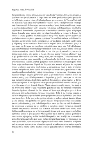 Segunda carta de relación

hiciese más mal porque ellos querían ser vasallos de Vuestra Alteza y mis amigos, y
que bien vían que ellos tenían la culpa en no me haber querido creer, pero que de ahí
en [a]delante yo vería cómo ellos harían lo que yo en nombre de Vuestra Majestad
les mandase y que serían muy verdaderos vasallos suyos. Y luego vinieron conmigo
más de cuatro mill dellos de paz y me sacaron fuera a una fuente muy bien de comer,
y ansi los dejé pacíficos y volví a nuestro real, donde hallé la gente que en él habla
dejado farto atemorizada, creyendo que se me hobiera ofrecido algúnd peligro por
lo que la noche antes habían visto en volver los caballos y yeguas. Y después de
sabida la vitoria que Dios nos había querído dar y cómo dejaba aquellos pueblos de
paz hobieron mucho placer, porque certifico a Vuestra Majestad que no había tal de
nosotros que no tuviese mucho temor por nos ver tan dentro en la tierra y entre tanta
y tal gente y tan sin esperanza de socorro de ninguna parte, de tal manera que ya a
mis oídos oía decir por los corrillos y casi público que había sido Pedro Carbonero
que los había metido donde nunca podrían salir. Y aun más, oí decir en una choza de
ciertos compañeros estando donde ellos no me vían que si yo era loco y me metía
donde nunca podría salir que no lo fuesen ellos sino que se volviesen a la mar; y que
si yo quisiese volver con ellos, bien; y si no, que me dejasen. Y muchas veces fui
desto por muchas veces requerído, y yo los animaba diciéndoles que mirasen que
eran vasallos de Vuestra Alteza y que jamás en los españoles en ninguna parte hobo
falta, y que estábamos en dispusición de ganar para Vuestra Majestad los mayores
reinos y señoríos que había en el mundo y que demás de facer lo que a crístianos
éramos obligados en puñar contra los enemigos de nuestra fee, y por ello en el otro
mundo ganábamos la gloría y en éste consiguíamos el mayor prez y honra que hasta
nuestros tiempos ninguna generación ganó; y que mirasen que teníamos a Dios de
nuestra parte y que a él ninguna cosa es imposible, y que lo viesen por las vitorías
que habíamos habido, donde tanta gente de los enemigos eran muertos y de los
nuestros ningunos. Y les dije otras cosas que me paresció decirles desta calidad, que
con ellas y con el real favor de Vuestra Alteza cobraron mucho ánimo y los atraje a
mi propósito y a facer lo que yo deseaba, que era dar fin a mi demanda comenzada.
Otro día siguiente a hora de las diez vino a mí Sicutengal, el capitán general desta
provincia, con hasta cincuenta personas prencipales della. Y me rogó de su parte y
de la de Magiscacin, que es la más prencipal persona de toda la provincia y de otros
muchos señores della, que yo los quisiese admitir al real servicio de Vuestra Alteza
y a mi amistad y les perdonase los yerros pasados porque ellos no nos conoscían ni
sabían quién éramos; y que ya habían probado todas sus fuerzas ansí de día como
de noche para se escusar de ser súpditos ni subjetos a nadie, porque en ningúnd
tiempo esta provincia lo había sido ni tenían ni habían tenido cierto señor, antes
habían vevido esentos y por sí de inmemorial tiempo acá; y que siempre se habían
defendido contra el gran poder de Muteeçuma y de su padre y ahuelos que toda la
tierra tenían sojuzgada y a ellos jamás habían podido traer a subjeción, teniéndolos
como los tenían cercados por todas partes sin tener lugar para por ninguna de su
tierra poder salir; y que no comían sal porque no la había en su tierra ni se la dejaban
salir a comprar a otras partes, ni vestían ropas de algodón porque en su tierra por la
frialdad no se criaba, y otras muchas cosas de que carescían por estar así encerrados,

20
 
