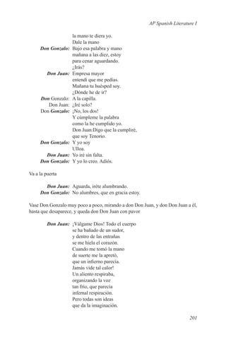 AP Spanish Literature I

                      la mano te diera yo.
                      Dale la mano
	    Don Gonzalo:	    Bajo esa palabra y mano
                      mañana a las diez, estoy
                      para cenar aguardando.
                      ¿Irás?
	        Don Juan:	   Empresa mayor
                      entendí que me pedías.
                      Mañana tu huésped soy.
                      ¿Dónde he de ir?
	Don Gonzalo:	        A la capilla.
	   Don Juan:	        ¿Iré solo?
	Don Gonzalo:	        ¡No, los dos!
                      Y cúmpleme la palabra
                      como la he cumplido yo.
                      Don Juan:Digo que la cumpliré,
                      que soy Tenorio.
	    Don Gonzalo:	    Y yo soy
                      Ulloa.
	      Don Juan:	     Yo iré sin falta.
	    Don Gonzalo:	    Y yo lo creo. Adiós.

Va a la puerta

	      Don Juan:	 Aguarda, iréte alumbrando.
	    Don Gonzalo:	 No alumbres, que en gracia estoy.

Vase Don Gonzalo muy poco a poco, mirando a don Don Juan, y don Don Juan a él,
hasta que desaparece, y queda don Don Juan con pavor

	        Don Juan:	 ¡Válgame Dios! Todo el cuerpo
                    se ha bañado de un sudor,
                    y dentro de las entrañas
                    se me hiela el corazón.
                    Cuando me tomó la mano
                    de suerte me la apretó,
                    que un infierno parecía.
                    Jamás vide tal calor!
                    Un aliento respiraba,
                    organizando la voz
                    tan frío, que parecía
                    infernal respiración.
                    Pero todas son ideas
                    que da la imaginación.

                                                                          201
 