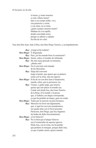 El burlador de Sevilla

                      el temor ¡y temer muertos
                      es más villano temor!
                      Que si un cuerpo noble, vivo,
                      con potencias y razón,
                      y con alma, no se teme,
                      ¿quién cuerpos muertos temió?
                      Mañana iré a la capilla,
                      donde convidado estoy,
                      porque se admire y espante
                      Sevilla de mi valor.

Vase don Don Juan. Sale el Rey, don Don Diego Tenorio, y acompañamiento

	Rey:	                ¿Llegó al fin Isabela?
	 Don Diego:	         Y disgustada.
	Rey:	                Pues ¿no ha tomado bien el casamiento?
	 Don Diego:	         Siente, señor, el nombre de infamada.
	Rey:	                De otra causa precede su tormento,
                      ¿dónde está?
	       Don Diego:	   En el convento está alojada
                      de las Descalzas.
	Rey:	                Salga del convento
                      luego al punto, que quiero que en palacio
                      asista con la reina, más de espacio.
	       Don Diego:	   Si ha de ser con don Juan el desposorio,
                      manda, señor, que tu presencia vea.
	Rey:	                Véame, y galán salga, que notorio
                      quiero que este placer al mundo sea.
                      Conde será desde hoy, don Juan Tenorio,
                      de Lebrija, él la mande y la posea;
                      que, si Isabela a un duque corresponde,
                      ya que ha perdido un duque, gane un conde.
	 Don Diego:	         Todos por la merced, tus pies besamos.
	Rey:	                Merecéis mi favor tan dignamente,
                      que, si aquí los servicios ponderamos,
                      me quedo atrás con el favor presente.
                      Paréceme, don Diego, que hoy hagamos
                      las bodas de doña Ana juntamente.
	 Don Diego:	         ¿Con Octavio?
	Rey:	                No es bien que el duque Octavio
                      sea el restaurador de aqueste agravio.
                      Doña Ana, con la reina, me ha pedido
                      que perdone al marqués, porque doña Ana,
                      ya que el padre murió, quiere marido,

202
 