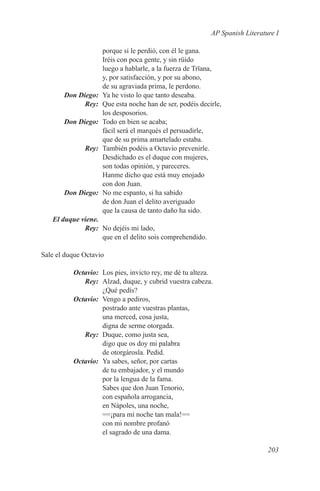AP Spanish Literature I

                     porque si le perdió, con él le gana.
                     Iréis con poca gente, y sin rüido
                     luego a hablarle, a la fuerza de Trïana,
                     y, por satisfacción, y por su abono,
                     de su agraviada prima, le perdono.
	 Don Diego:	        Ya he visto lo que tanto deseaba.
	Rey:	               Que esta noche han de ser, podéis decirle,
                     los desposorios.
	      Don Diego:	   Todo en bien se acaba;
                     fácil será el marqués el persuadirle,
                     que de su prima amartelado estaba.
	Rey:	               También podéis a Octavio prevenirle.
                     Desdichado es el duque con mujeres,
                     son todas opinión, y pareceres.
                     Hanme dicho que está muy enojado
                     con don Juan.
	      Don Diego:	   No me espanto, si ha sabido
                     de don Juan el delito averiguado
                     que la causa de tanto daño ha sido.
	 El duque viene.
	Rey:	 No dejéis mi lado,
                  que en el delito sois comprehendido.

Sale el duque Octavio

	Octavio:	 Los pies, invicto rey, me dé tu alteza.
	Rey:	 Alzad, duque, y cubrid vuestra cabeza.
           ¿Qué pedís?
	Octavio:	 Vengo a pediros,
           postrado ante vuestras plantas,
           una merced, cosa justa,
           digna de serme otorgada.
	Rey:	 Duque, como justa sea,
           digo que os doy mi palabra
           de otorgárosla. Pedid.
	Octavio:	 Ya sabes, señor, por cartas
           de tu embajador, y el mundo
           por la lengua de la fama.
           Sabes que don Juan Tenorio,
           con española arrogancia,
           en Nápoles, una noche,
           ==¡para mí noche tan mala!==
           con mi nombre profanó
           el sagrado de una dama.

                                                                              203
 
