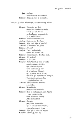 AP Spanish Literature I

	Rey:	Mañana
           vuestras bodas han de hacer.
	Octavio:	 Háganse, pues tú lo mandas.

Vase el Rey y don Don Diego, y salen Gaseno:y Aminta

	 Gaseno:	 Este señor nos dirá
           dónde está don Juan Tenorio.
           Señor, ¿Si está por acá
           un don Juan, a quien notorio
           ya su apellido será?
	Octavio:	 Don Juan Tenorio diréis.
	Aminta:	 Sí, señor, ese don Juan.
	Octavio:	 Aquí está. ¿Qué le queréis?
	Aminta:	 Es mi esposo ese galán.
	 Octavio:	¿Cómo?
	Aminta:	 Pues, ¿no lo sabéis
           siendo del Alcázar vos?
	Octavio:	 No me ha dicho don Juan nada.
	Gaseno:	 ¿Es posible?
	Octavio:	 Sí, por Dios.
	Gaseno:	 Doña Aminta es muy honrada
           cuando se casen los dos,
           que cristiana vieja es
           hasta los huesos, y tiene
           de la hacienda el interés
           (y a su virtud aun le aviene)
           más bien que un conde, un marqués.
           Casóse don Juan con ella,
           y quitósela a Batricio.
	Aminta:	 Decid cómo fue doncella
           a su poder.
	Gaseno:	 No es jüicio
           esto, ni aquesta querella.
	Octavio:	 (Ésta es burla de don Juan, Aparte
           y para venganza mía
           éstos diciéndola están.)
           ¿Qué pedís al fin?
	Gaseno:	Querría,
           porque los días se van,
           que se hiciese el casamiento,
           o querellarme ante el rey.
	Octavio:	 Digo que es justo ese intento.
	Gaseno:	 Y razón, y justa ley.

                                                                          205
 