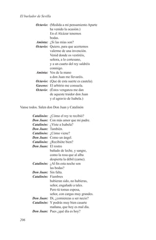 El burlador de Sevilla

	Octavio:	 (Medida a mi pensamiento Aparte
           ha venido la ocasión.)
           En el Alcázar tenemos
           bodas.
	Aminta:	 ¿Si las mías son?
	Octavio:	 Quiero, para que acertemos
           valerme de una invención.
           Venid donde os vestiréis,
           señora, a lo cortesano,
           y a un cuarto del rey saldréis
           conmigo.
	Aminta:	 Vos de la mano
           a don Juan me llevaréis.
	Octavio:	 (Que de esta suerte es cautela).
	 Gaseno:	 El arbitrio me consuela.
	Octavio:	 (Éstos venganza me dan
           de aqueste traidor don Juan
           y el agravio de Isabela.)

Vanse todos. Salen don Don Juan y Catalinón

	Catalinón:	 ¿Cómo el rey te recibió?
	 Don Juan:	 Con más amor que mi padre.
	Catalinón:	 ¿Viste a Isabela?
	 Don Juan:	También.
	 Catalinón:	 ¿Cómo viene?
	 Don Juan:	 Como un ángel.
	Catalinón:	 ¿Recibióte bien?
	 Don Juan:	 El rostro
              bañado de leche, y sangre,
              como la rosa que al alba
              despierta la débil (carne).
	Catalinón:	 ¿Al fin esta noche son
              las bodas?
	 Don Juan:	 Sin falta.
	Catalinón:	Fiambres
              hubieran sido, no hubieras,
              señor, engañado a tales.
              Pero tú tomas esposa,
              señor, con cargas muy grandes.
	 Don Juan:	 Di, ¿comienzas a ser necio?
	Catalinón:	 Y podrás muy bien casarte
              mañana, que hoy es mal día.
	 Don Juan:	 Pues ¿qué día es hoy?

206
 