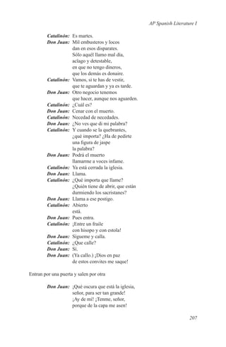 AP Spanish Literature I

	Catalinón:	 Es martes.
	 Don Juan:	 Mil embusteros y locos
             dan en esos disparates.
             Sólo aquél llamo mal día,
             acïago y detestable,
             en que no tengo dineros,
             que los demás es donaire.
	Catalinón:	 Vamos, si te has de vestir,
             que te aguardan y ya es tarde.
	 Don Juan:	 Otro negocio tenemos
             que hacer, aunque nos aguarden.
	Catalinón:	 ¿Cuál es?
	 Don Juan:	 Cenar con el muerto.
	Catalinón:	 Necedad de necedades.
	 Don Juan:	 ¿No ves que di mi palabra?
	Catalinón:	 Y cuando se la quebrantes,
             ¿qué importa? ¿Ha de pedirte
             una figura de jaspe
             la palabra?
	 Don Juan:	 Podrá el muerto
             llamarme a voces infame.
	Catalinón:	 Ya está cerrada la iglesia.
	 Don Juan:	Llama.
	Catalinón:	 ¿Qué importa que llame?
             ¿Quién tiene de abrir, que están
             durmiendo los sacristanes?
	 Don Juan:	 Llama a ese postigo.
	Catalinón:	Abierto
             está.
	 Don Juan:	 Pues entra.
	Catalinón:	 ¡Entre un fraile
             con hisopo y con estola!
	 Don Juan:	 Sígueme y calla.
	Catalinón:	 ¿Que calle?
	 Don Juan:	Sí.
	 Don Juan:	 (Ya callo.) ¡Dios en paz
             de estos convites me saque!

Entran por una puerta y salen por otra

	       Don Juan:	 ¡Qué oscura que está la iglesia,
                   señor, para ser tan grande!
                   ¡Ay de mí! ¡Tenme, señor,
                   porque de la capa me asen!

                                                                         207
 
