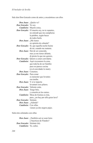 El burlador de Sevilla


Sale don Don Gonzalo como de antes y encuéntrase con ellos

	   Don Juan:	  ¿Quién va?
	 Don Gonzalo:	 Yo soy.
	Catalinón:	    Muerto estoy.
	 Don Gonzalo:	 El muerto soy, no te espantes,
                no entendí que me cumplieras
                la palabra, según haces
                de todos burla.
	   Don Juan:	 ¿Me tienes
                en opinión de cobarde?
	 Don Gonzalo:	 Sí, que aquella noche huíste
                de mí, cuando me mataste.
	   Don Juan:	 Huí de ser conocido,
                mas ya me tienes delante,
                di presto lo que me quieres.
	 Don Gonzalo:	 Quiero a cenar convidarte.
	Catalinón:	 Aquí excusamos la cena,
                que toda ha de ser fiambre
                pues no parece cocina
                (si al convidado le mate).
	   Don Juan:	Cenemos.
	 Don Gonzalo:	 Para cenar
                es menester que levantes
                esa tumba.
	   Don Juan:	 Y si te importa
                levantaré esos pilares.
	 Don Gonzalo:	 Valiente estás.
	   Don Juan:	 Tengo brío,
                y corazón en las carnes.
	Catalinón:	 Mesa de Guinea es ésta,
                pues, ¿no hay por allá quien lave?
	 Don Gonzalo:	Siéntate.
	   Don Juan:	¿Adónde?
	Catalinón:	 Con sillas
                vienen ya dos negros pajes.

Salen dos enlutados con sillas

	   Don Juan:	 ¿También acá se usan lutos
                y bayeticas de Flandes?
	 Don Gonzalo:	 Siéntate (tú).
	Catalinón:	 Yo, señor,

208
 