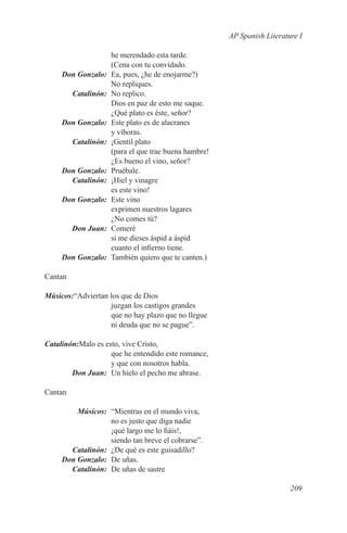 AP Spanish Literature I

                he merendado esta tarde.
                (Cena con tu convidado.
	 Don Gonzalo:	 Ea, pues, ¿he de enojarme?)
                No repliques.
	Catalinón:	 No replico.
                Dios en paz de esto me saque.
                ¿Qué plato es éste, señor?
	 Don Gonzalo:	 Este plato es de alacranes
                y víboras.
	Catalinón:	 ¡Gentil plato
                (para el que trae buena hambre!
                ¿Es bueno el vino, señor?
	 Don Gonzalo:	Pruébale.
	Catalinón:	 ¡Hiel y vinagre
                es este vino!
	 Don Gonzalo:	 Este vino
                exprimen nuestros lagares
                ¿No comes tú?
	   Don Juan:	Comeré
                si me dieses áspid a áspid
                cuanto el infierno tiene.
	 Don Gonzalo:	 También quiero que te canten.)

Cantan

Músicos:“Adviertan los que de Dios
                   juzgan los castigos grandes
                   que no hay plazo que no llegue
                   ni deuda que no se pague”.

Catalinón:Malo es esto, vive Cristo,
                    que he entendido este romance,
                    y que con nosotros habla.
	       Don Juan:	 Un hielo el pecho me abrase.

Cantan

	Músicos:	 “Mientras en el mundo viva,
                no es justo que diga nadie
                ¡qué largo me lo fiáis!,
                siendo tan breve el cobrarse”.
	Catalinón:	 ¿De qué es este guisadillo?
	 Don Gonzalo:	 De uñas.
	Catalinón:	 De uñas de sastre

                                                                        209
 