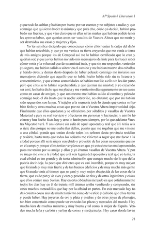 AP Spanish Literature I

y que todo lo sufrían y habían por bueno por ser esentos y no subjetos a nadie; y que
conmigo que quisieran hacer lo mismo y que para ello, como ya decían, habían pro-
bado sus fuerzas, y que vían claro que ni ellas ni las mañas que habían podido tener
les aprovechaban, que querían antes ser vasallos de Vuestra Alteza que no morír y
ser destruidas sus casas y mujeres y fijos.
      Yo les satisfice diciendo que conosciesen cómo ellos tenían la culpa del daño
que habían rescebido, y que yo me venía a su tierra creyendo que me venía a tierra
de mis amigos porque los de Cempoal así me lo habían certificado que lo eran y
querían ser; y que yo les habían inviado mis mensajeros delante para les hacer saber
cómo venía y la voluntad que de su amistad traía, y que sin me responder, veniendo
yo seguro, me habían salido a saltear en el camino y me habían muerto dos caballos
y herido otros, y demás desto después de haber peleado conmigo me inviaron sus
mensajeros diciendo que aquello que se había hecho había sido sin su licencia y
consentimiento, y que ciertas comunidades se habían movido a ello sin les dar parte,
pero que ellos se lo habían reprehendido, y que querían mi amistad; y yo creyendo
ser ansí, les había dicho que me placía y me vernía otro día seguramente en sus casas
como en casas de amigos, y que ansimesmo me habían salido al camino y peleado
conmigo todo el día hasta que la noche sobrevino, no obstante que por mí habían
sido requeridos con la paz. Y trájeles a la memoria todo lo demás que contra mí ha-
bían fecho y otras muchas cosas que por no dar a Vuestra Alteza importunidad dejo.
Finalmente que ellos quedaron y se ofrecieron por súbditos y vasallos de Vuestra
Majestad y para su real servicio y ofrecieron sus personas y haciendas, y ansí lo hi-
cieron y han hecho fasta hoy y creo lo harán para siempre, por lo que adelante Vues-
tra Majestad verá. Y ansí estuve sin salir de aquel aposento y real que allí tenía seis
o siete días porque no me osaba fiar dellos, puesto que me rogaban que me viniese
a una cibdad grande que tenían donde todos los señores desta provincia residían
y residen, hasta tanto que todos los señores me vinieron a rogar que me fuese a la
cibdad porque allí sería mejor rescebido y proveído de las cosas nescesarias que no
en el campo y porque ellos tenían vergüenza en que yo estuviese tan mal aposentado,
pues me tenían por su amigo y ellos y yo éramos vasallos de Vuestra Alteza. Y por
su ruego me vine a la cibdad que está seis leguas del aposento y real que yo tenía, la
cual cibdad es tan grande y de tanta admiración que aunque mucho de lo que della
podría decir deje, lo poco que diré creo que es casi increíble, porque es muy mayor
que Granada y muy más fuerte y de tan buenos edeficios y de muy mucha más gente
que Granada tenía al tiempo que se ganó y muy mejor abastecida de las cosas de la
tierra, que es de pan y de aves y caza y pescado de ríos y de otras legumbres y cosas
que ellos comen muy buenas. Hay en esta cibdad un mercado en que cotidianamente
todos los días hay en él de treinta mill ánimas arríba vendiendo y comprando, sin
otros muchos mercadillos que hay por la cibdad en partes. En este mercado hay to-
das cuantas cosas ansí de mantenimiento como de vestido y calzado que ellos tratan
y puede haber. Hay joyerías de oro y plata y piedras y de otras joyas de plumajes,
tan bien concertado como puede ser en todas las plazas y mercados del mundo. Hay
mucha loza de muchas maneras y muy buena y tal como la mejor de España. Ven-
den mucha leña y carbón y yerbas de comer y medecinales. Hay casas donde lavan

                                                                                   21
 
