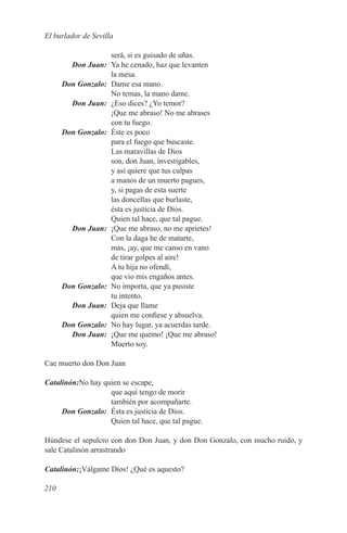 El burlador de Sevilla

                    será, si es guisado de uñas.
	       Don Juan:	 Ya he cenado, haz que levanten
                    la mesa.
	     Don Gonzalo:	 Dame esa mano.
                    No temas, la mano dame.
	       Don Juan:	 ¿Eso dices? ¿Yo temor?
                    ¡Que me abraso! No me abrases
                    con tu fuego.
	     Don Gonzalo:	 Éste es poco
                    para el fuego que buscaste.
                    Las maravillas de Dios
                    son, don Juan, investigables,
                    y así quiere que tus culpas
                    a manos de un muerto pagues,
                    y, si pagas de esta suerte
                    las doncellas que burlaste,
                    ésta es justicia de Dios.
                    Quien tal hace, que tal pague.
	       Don Juan:	 ¡Que me abraso, no me aprietes!
                    Con la daga he de matarte,
                    mas, ¡ay, que me canso en vano
                    de tirar golpes al aire!
                    A tu hija no ofendí,
                    que vio mis engaños antes.
	     Don Gonzalo:	 No importa, que ya pusiste
                    tu intento.
	       Don Juan:	 Deja que llame
                    quien me confiese y absuelva.
	     Don Gonzalo:	 No hay lugar, ya acuerdas tarde.
	       Don Juan:	 ¡Que me quemo! ¡Que me abraso!
                    Muerto soy.

Cae muerto don Don Juan

Catalinón:No hay quien se escape,
                   que aquí tengo de morir
                   también por acompañarte.
	    Don Gonzalo:	 Ésta es justicia de Dios.
                   Quien tal hace, que tal pague.

Húndese el sepulcro con don Don Juan, y don Don Gonzalo, con mucho ruido, y
sale Catalinón arrastrando

Catalinón:¡Válgame Dios! ¿Qué es aquesto?

210
 